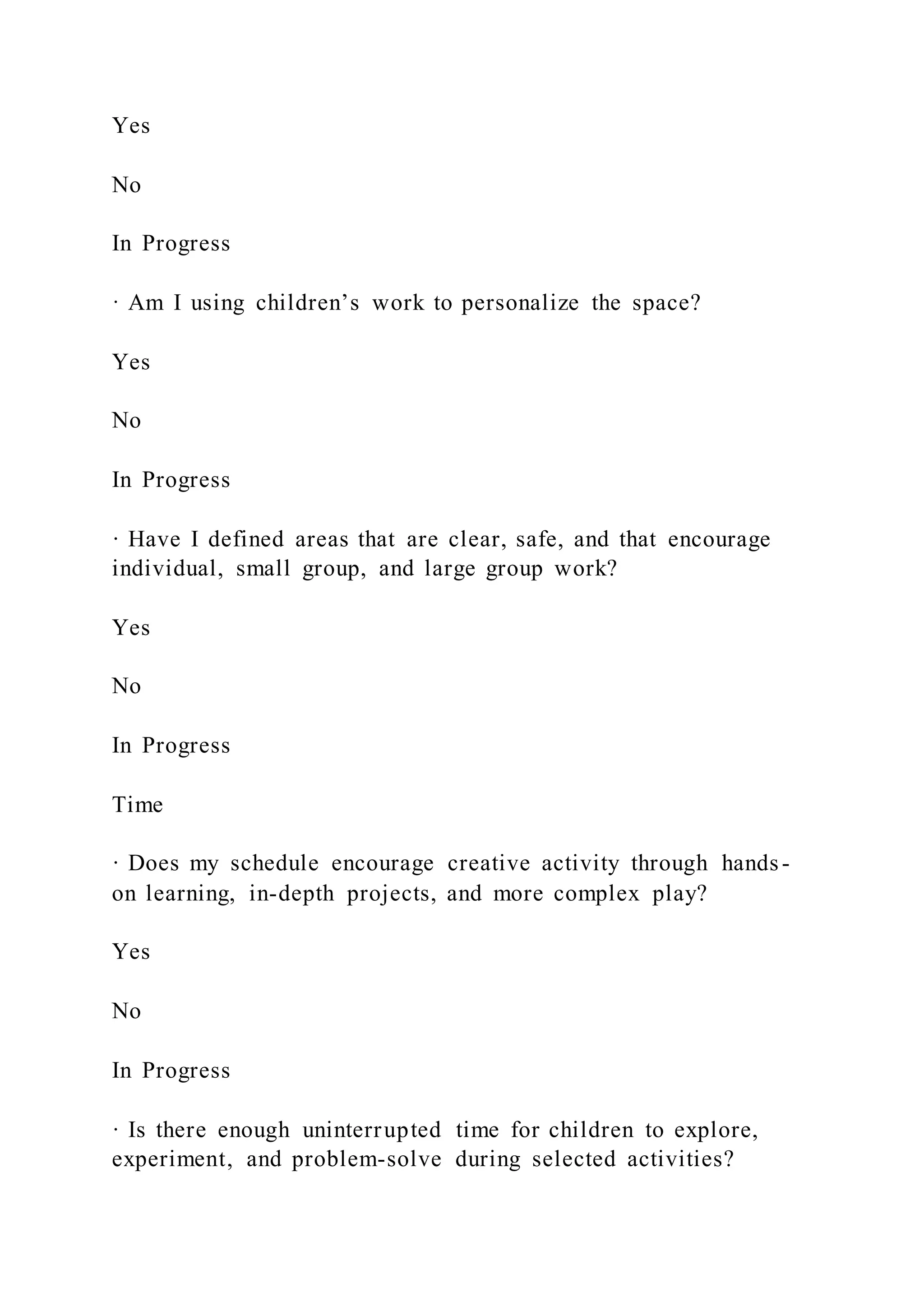 Yes
No
In Progress
· Am I using children’s work to personalize the space?
Yes
No
In Progress
· Have I defined areas that are clear, safe, and that encourage
individual, small group, and large group work?
Yes
No
In Progress
Time
· Does my schedule encourage creative activity through hands-
on learning, in-depth projects, and more complex play?
Yes
No
In Progress
· Is there enough uninterrupted time for children to explore,
experiment, and problem-solve during selected activities?
 