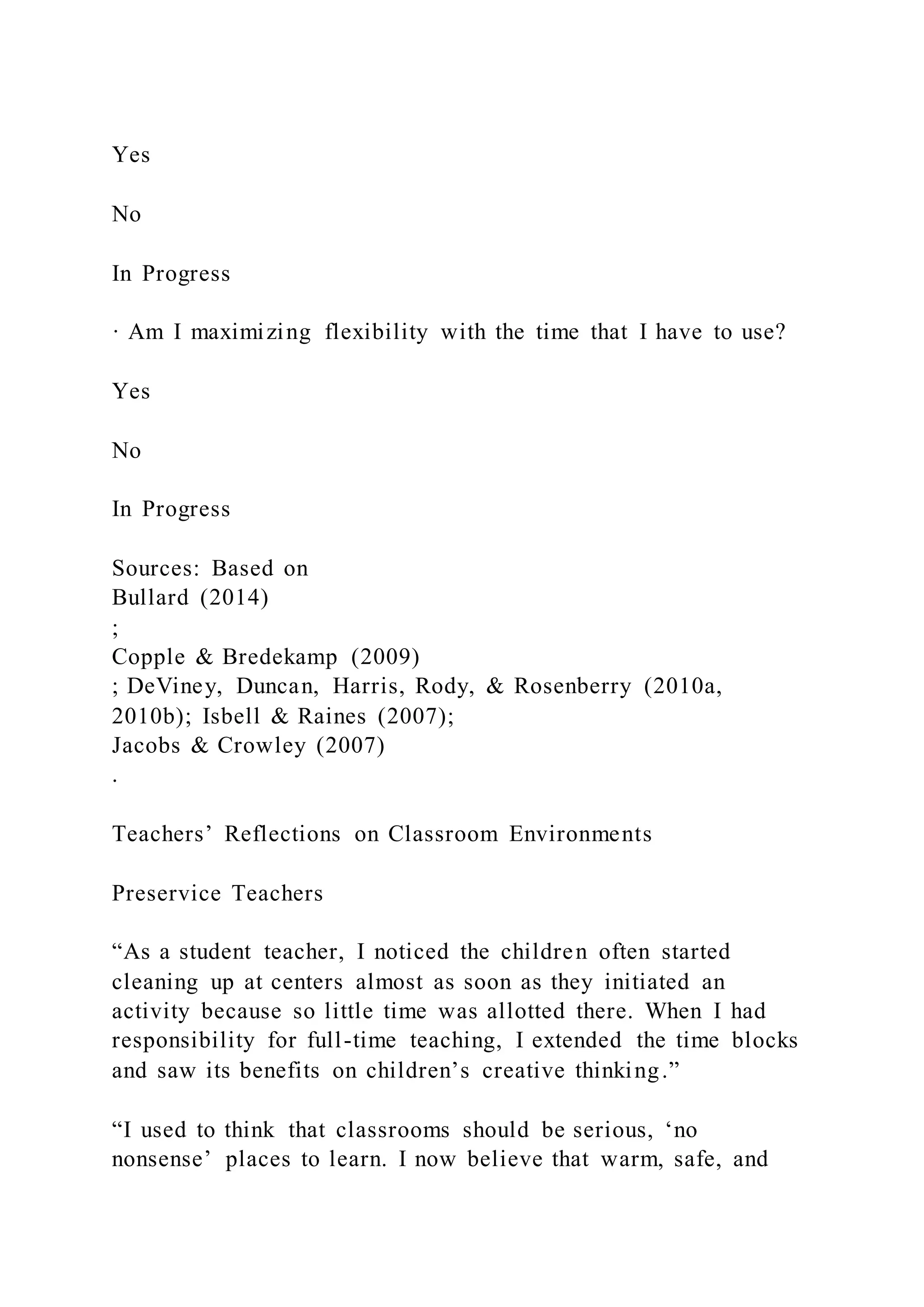 Yes
No
In Progress
· Am I maximizing flexibility with the time that I have to use?
Yes
No
In Progress
Sources: Based on
Bullard (2014)
;
Copple & Bredekamp (2009)
; DeViney, Duncan, Harris, Rody, & Rosenberry (2010a,
2010b); Isbell & Raines (2007);
Jacobs & Crowley (2007)
.
Teachers’ Reflections on Classroom Environments
Preservice Teachers
“As a student teacher, I noticed the children often started
cleaning up at centers almost as soon as they initiated an
activity because so little time was allotted there. When I had
responsibility for full-time teaching, I extended the time blocks
and saw its benefits on children’s creative thinking.”
“I used to think that classrooms should be serious, ‘no
nonsense’ places to learn. I now believe that warm, safe, and
 