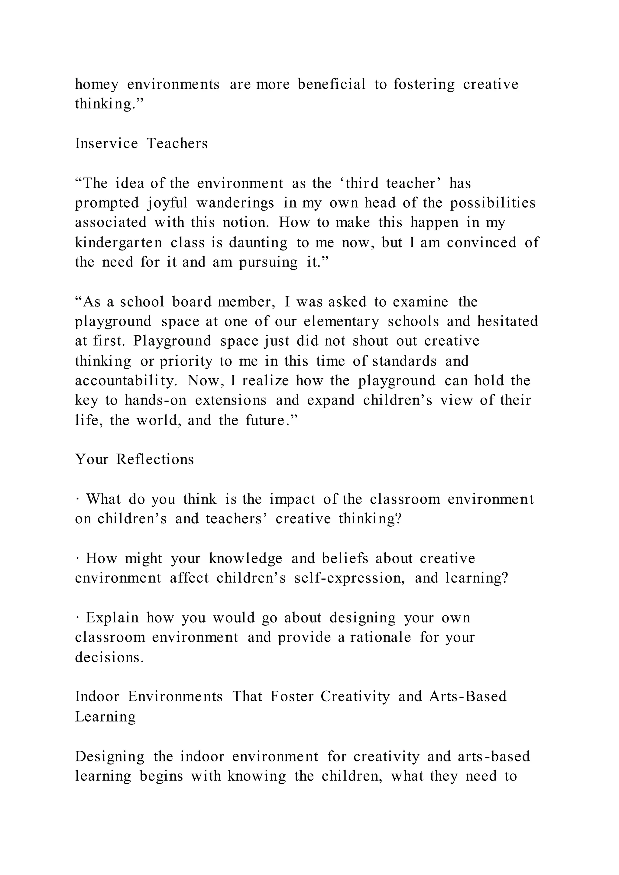 homey environments are more beneficial to fostering creative
thinking.”
Inservice Teachers
“The idea of the environment as the ‘third teacher’ has
prompted joyful wanderings in my own head of the possibilities
associated with this notion. How to make this happen in my
kindergarten class is daunting to me now, but I am convinced of
the need for it and am pursuing it.”
“As a school board member, I was asked to examine the
playground space at one of our elementary schools and hesitated
at first. Playground space just did not shout out creative
thinking or priority to me in this time of standards and
accountability. Now, I realize how the playground can hold the
key to hands-on extensions and expand children’s view of their
life, the world, and the future.”
Your Reflections
· What do you think is the impact of the classroom environment
on children’s and teachers’ creative thinking?
· How might your knowledge and beliefs about creative
environment affect children’s self-expression, and learning?
· Explain how you would go about designing your own
classroom environment and provide a rationale for your
decisions.
Indoor Environments That Foster Creativity and Arts-Based
Learning
Designing the indoor environment for creativity and arts-based
learning begins with knowing the children, what they need to
 
