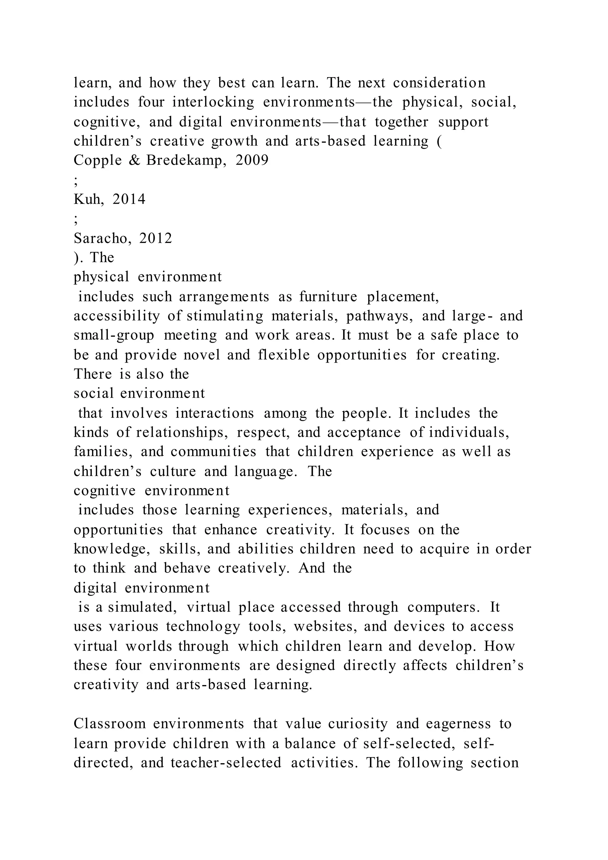 learn, and how they best can learn. The next consideration
includes four interlocking environments—the physical, social,
cognitive, and digital environments—that together support
children’s creative growth and arts-based learning (
Copple & Bredekamp, 2009
;
Kuh, 2014
;
Saracho, 2012
). The
physical environment
includes such arrangements as furniture placement,
accessibility of stimulating materials, pathways, and large- and
small-group meeting and work areas. It must be a safe place to
be and provide novel and flexible opportunities for creating.
There is also the
social environment
that involves interactions among the people. It includes the
kinds of relationships, respect, and acceptance of individuals,
families, and communities that children experience as well as
children’s culture and language. The
cognitive environment
includes those learning experiences, materials, and
opportunities that enhance creativity. It focuses on the
knowledge, skills, and abilities children need to acquire in order
to think and behave creatively. And the
digital environment
is a simulated, virtual place accessed through computers. It
uses various technology tools, websites, and devices to access
virtual worlds through which children learn and develop. How
these four environments are designed directly affects children’s
creativity and arts-based learning.
Classroom environments that value curiosity and eagerness to
learn provide children with a balance of self-selected, self-
directed, and teacher-selected activities. The following section
 