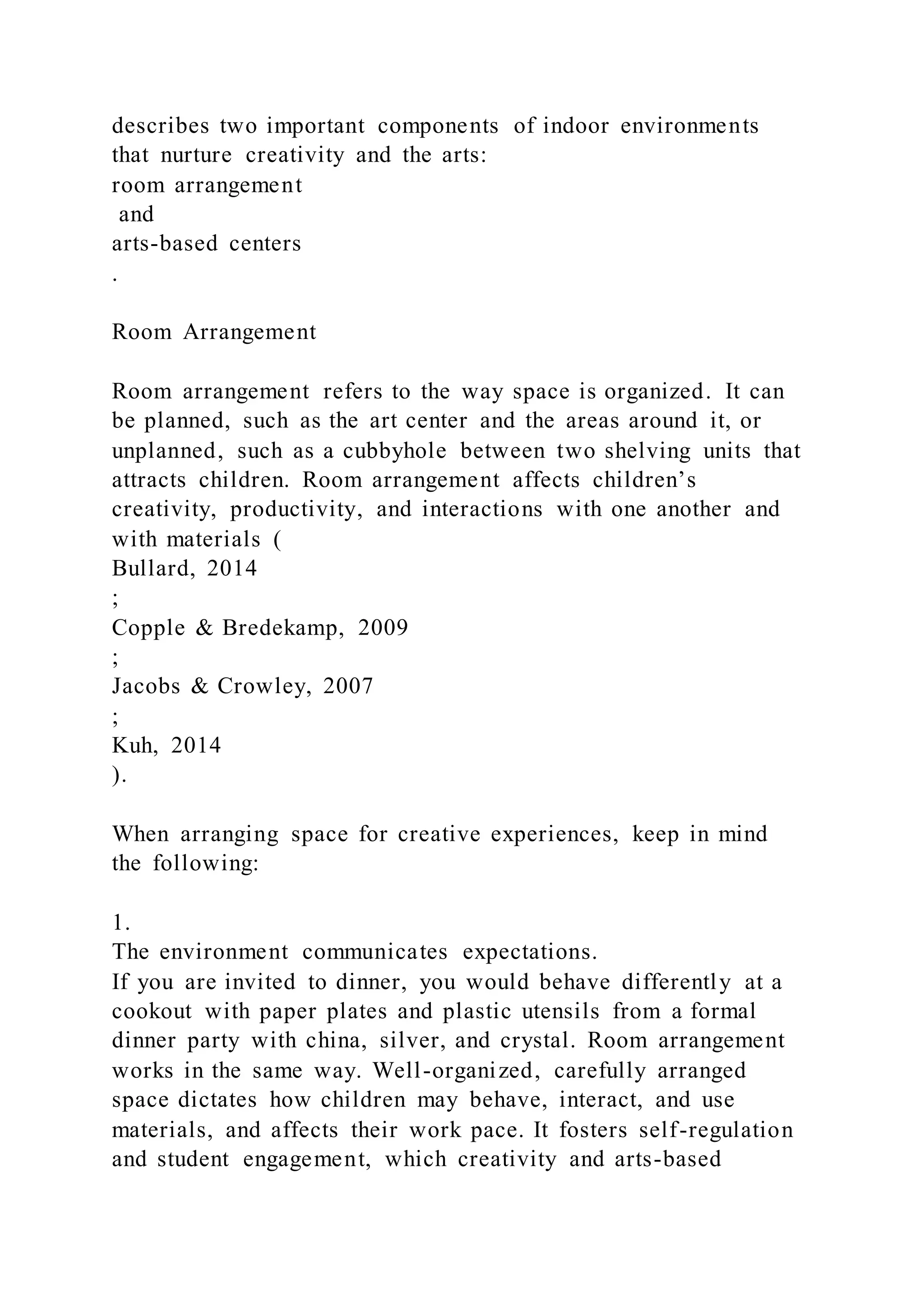 describes two important components of indoor environments
that nurture creativity and the arts:
room arrangement
and
arts-based centers
.
Room Arrangement
Room arrangement refers to the way space is organized. It can
be planned, such as the art center and the areas around it, or
unplanned, such as a cubbyhole between two shelving units that
attracts children. Room arrangement affects children’s
creativity, productivity, and interactions with one another and
with materials (
Bullard, 2014
;
Copple & Bredekamp, 2009
;
Jacobs & Crowley, 2007
;
Kuh, 2014
).
When arranging space for creative experiences, keep in mind
the following:
1.
The environment communicates expectations.
If you are invited to dinner, you would behave differently at a
cookout with paper plates and plastic utensils from a formal
dinner party with china, silver, and crystal. Room arrangement
works in the same way. Well-organized, carefully arranged
space dictates how children may behave, interact, and use
materials, and affects their work pace. It fosters self-regulation
and student engagement, which creativity and arts-based
 