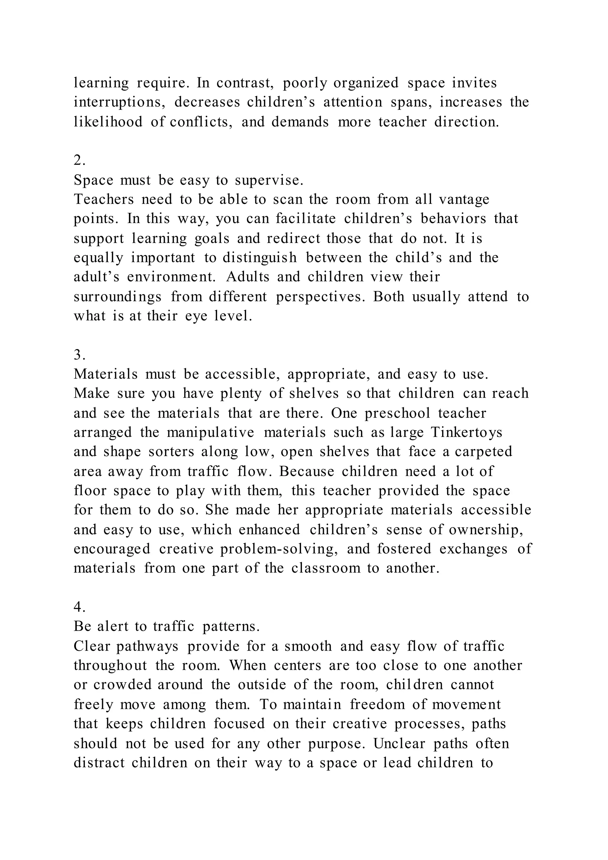 learning require. In contrast, poorly organized space invites
interruptions, decreases children’s attention spans, increases the
likelihood of conflicts, and demands more teacher direction.
2.
Space must be easy to supervise.
Teachers need to be able to scan the room from all vantage
points. In this way, you can facilitate children’s behaviors that
support learning goals and redirect those that do not. It is
equally important to distinguish between the child’s and the
adult’s environment. Adults and children view their
surroundings from different perspectives. Both usually attend to
what is at their eye level.
3.
Materials must be accessible, appropriate, and easy to use.
Make sure you have plenty of shelves so that children can reach
and see the materials that are there. One preschool teacher
arranged the manipulative materials such as large Tinkertoys
and shape sorters along low, open shelves that face a carpeted
area away from traffic flow. Because children need a lot of
floor space to play with them, this teacher provided the space
for them to do so. She made her appropriate materials accessible
and easy to use, which enhanced children’s sense of ownership,
encouraged creative problem-solving, and fostered exchanges of
materials from one part of the classroom to another.
4.
Be alert to traffic patterns.
Clear pathways provide for a smooth and easy flow of traffic
throughout the room. When centers are too close to one another
or crowded around the outside of the room, children cannot
freely move among them. To maintain freedom of movement
that keeps children focused on their creative processes, paths
should not be used for any other purpose. Unclear paths often
distract children on their way to a space or lead children to
 