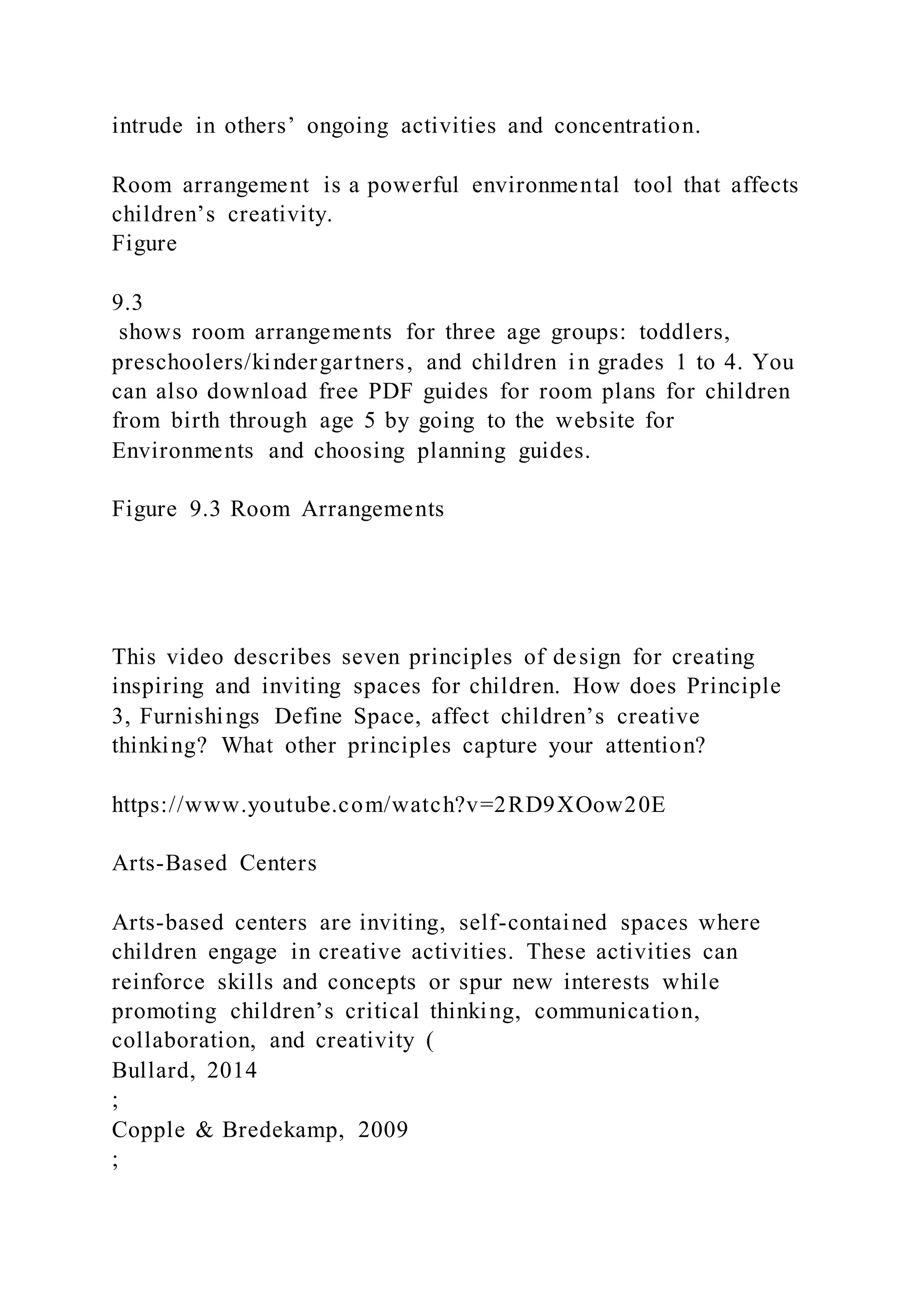 intrude in others’ ongoing activities and concentration.
Room arrangement is a powerful environmental tool that affects
children’s creativity.
Figure
9.3
shows room arrangements for three age groups: toddlers,
preschoolers/kindergartners, and children in grades 1 to 4. You
can also download free PDF guides for room plans for children
from birth through age 5 by going to the website for
Environments and choosing planning guides.
Figure 9.3 Room Arrangements
This video describes seven principles of design for creating
inspiring and inviting spaces for children. How does Principle
3, Furnishings Define Space, affect children’s creative
thinking? What other principles capture your attention?
https://www.youtube.com/watch?v=2RD9XOow20E
Arts-Based Centers
Arts-based centers are inviting, self-contained spaces where
children engage in creative activities. These activities can
reinforce skills and concepts or spur new interests while
promoting children’s critical thinking, communication,
collaboration, and creativity (
Bullard, 2014
;
Copple & Bredekamp, 2009
;
 