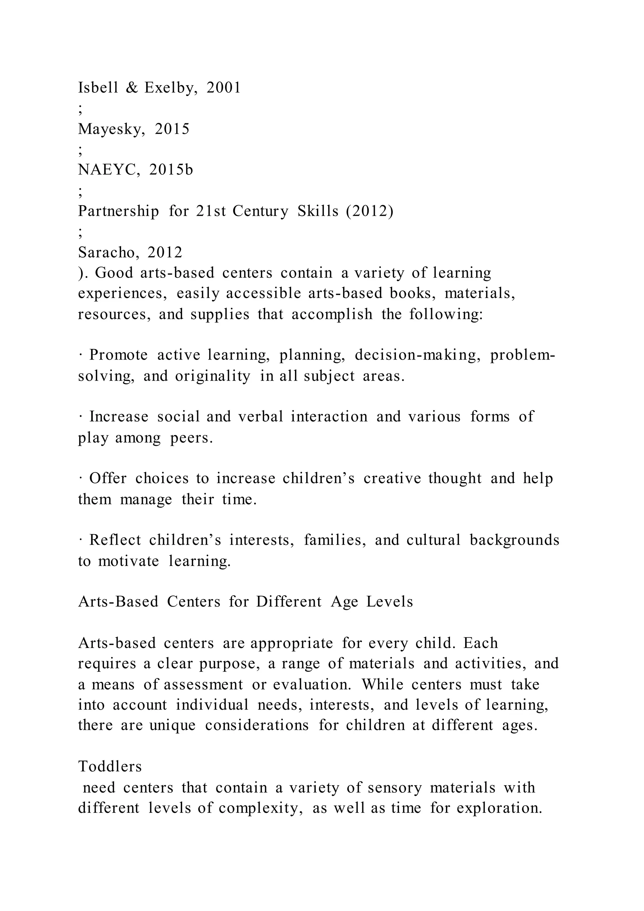 Isbell & Exelby, 2001
;
Mayesky, 2015
;
NAEYC, 2015b
;
Partnership for 21st Century Skills (2012)
;
Saracho, 2012
). Good arts-based centers contain a variety of learning
experiences, easily accessible arts-based books, materials,
resources, and supplies that accomplish the following:
· Promote active learning, planning, decision-making, problem-
solving, and originality in all subject areas.
· Increase social and verbal interaction and various forms of
play among peers.
· Offer choices to increase children’s creative thought and help
them manage their time.
· Reflect children’s interests, families, and cultural backgrounds
to motivate learning.
Arts-Based Centers for Different Age Levels
Arts-based centers are appropriate for every child. Each
requires a clear purpose, a range of materials and activities, and
a means of assessment or evaluation. While centers must take
into account individual needs, interests, and levels of learning,
there are unique considerations for children at different ages.
Toddlers
need centers that contain a variety of sensory materials with
different levels of complexity, as well as time for exploration.
 