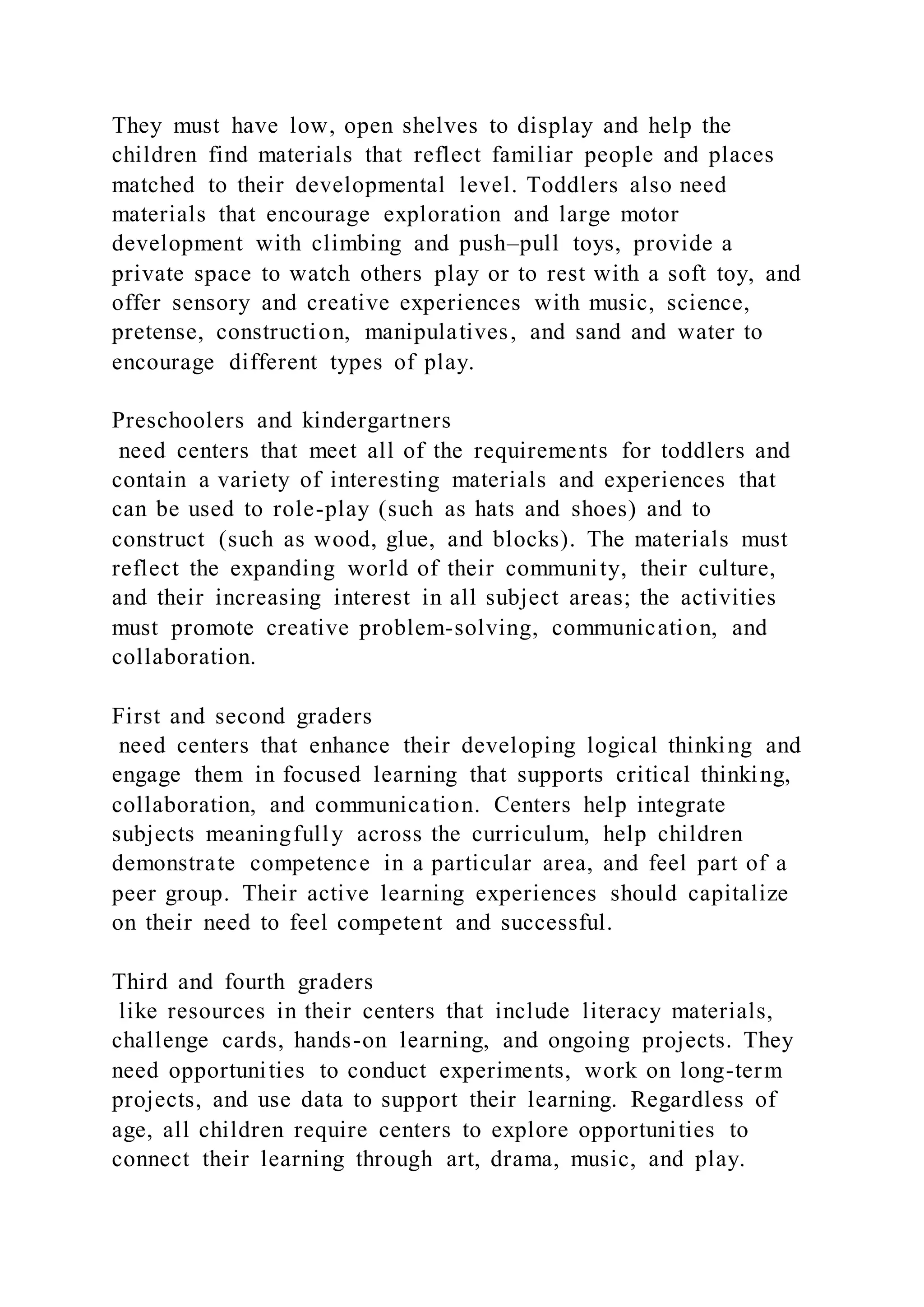 They must have low, open shelves to display and help the
children find materials that reflect familiar people and places
matched to their developmental level. Toddlers also need
materials that encourage exploration and large motor
development with climbing and push–pull toys, provide a
private space to watch others play or to rest with a soft toy, and
offer sensory and creative experiences with music, science,
pretense, construction, manipulatives, and sand and water to
encourage different types of play.
Preschoolers and kindergartners
need centers that meet all of the requirements for toddlers and
contain a variety of interesting materials and experiences that
can be used to role-play (such as hats and shoes) and to
construct (such as wood, glue, and blocks). The materials must
reflect the expanding world of their community, their culture,
and their increasing interest in all subject areas; the activities
must promote creative problem-solving, communication, and
collaboration.
First and second graders
need centers that enhance their developing logical thinking and
engage them in focused learning that supports critical thinking,
collaboration, and communication. Centers help integrate
subjects meaningfully across the curriculum, help children
demonstrate competence in a particular area, and feel part of a
peer group. Their active learning experiences should capitalize
on their need to feel competent and successful.
Third and fourth graders
like resources in their centers that include literacy materials,
challenge cards, hands-on learning, and ongoing projects. They
need opportunities to conduct experiments, work on long-term
projects, and use data to support their learning. Regardless of
age, all children require centers to explore opportunities to
connect their learning through art, drama, music, and play.
 