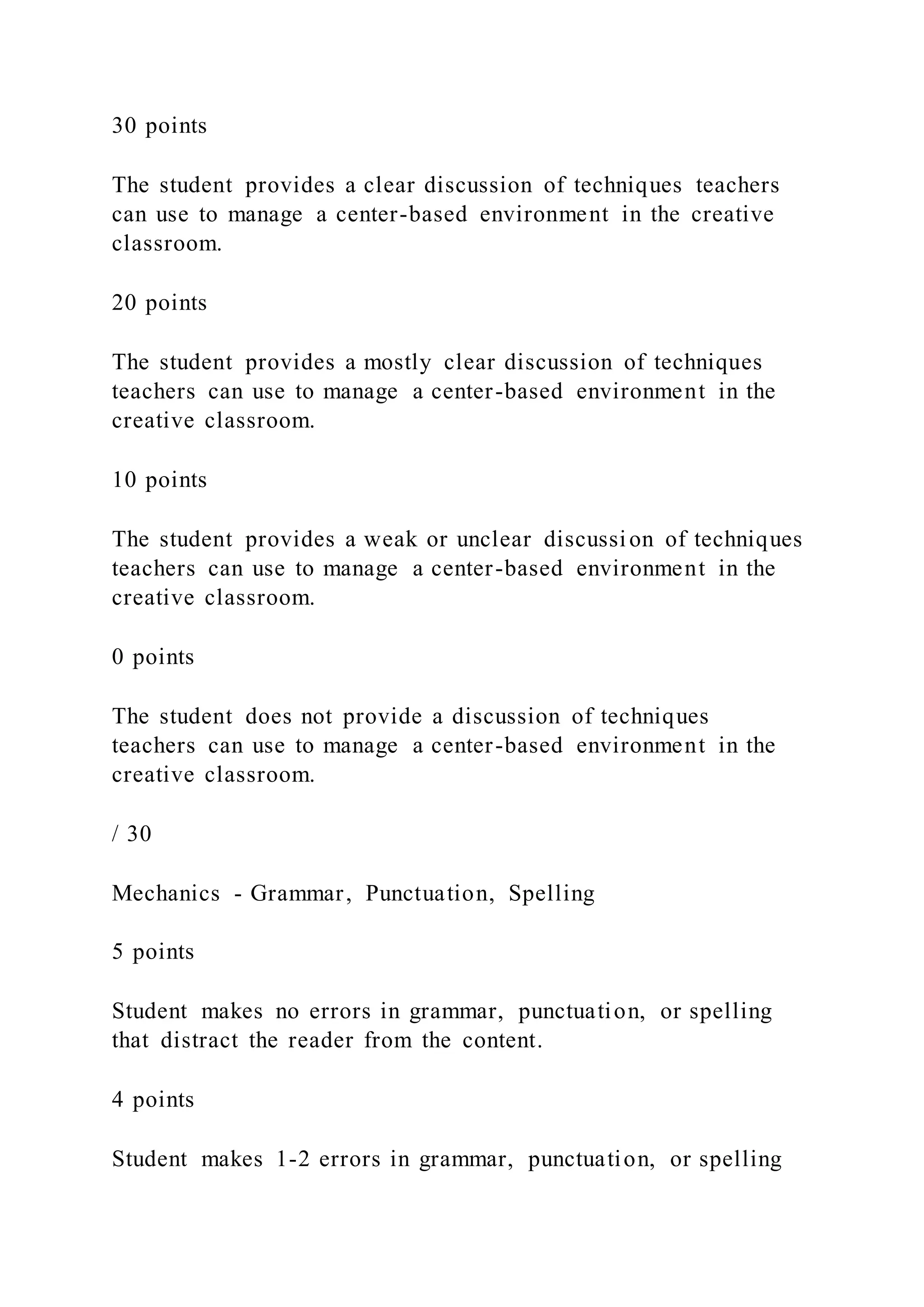 30 points
The student provides a clear discussion of techniques teachers
can use to manage a center-based environment in the creative
classroom.
20 points
The student provides a mostly clear discussion of techniques
teachers can use to manage a center-based environment in the
creative classroom.
10 points
The student provides a weak or unclear discussion of techniques
teachers can use to manage a center-based environment in the
creative classroom.
0 points
The student does not provide a discussion of techniques
teachers can use to manage a center-based environment in the
creative classroom.
/ 30
Mechanics - Grammar, Punctuation, Spelling
5 points
Student makes no errors in grammar, punctuation, or spelling
that distract the reader from the content.
4 points
Student makes 1-2 errors in grammar, punctuation, or spelling
 