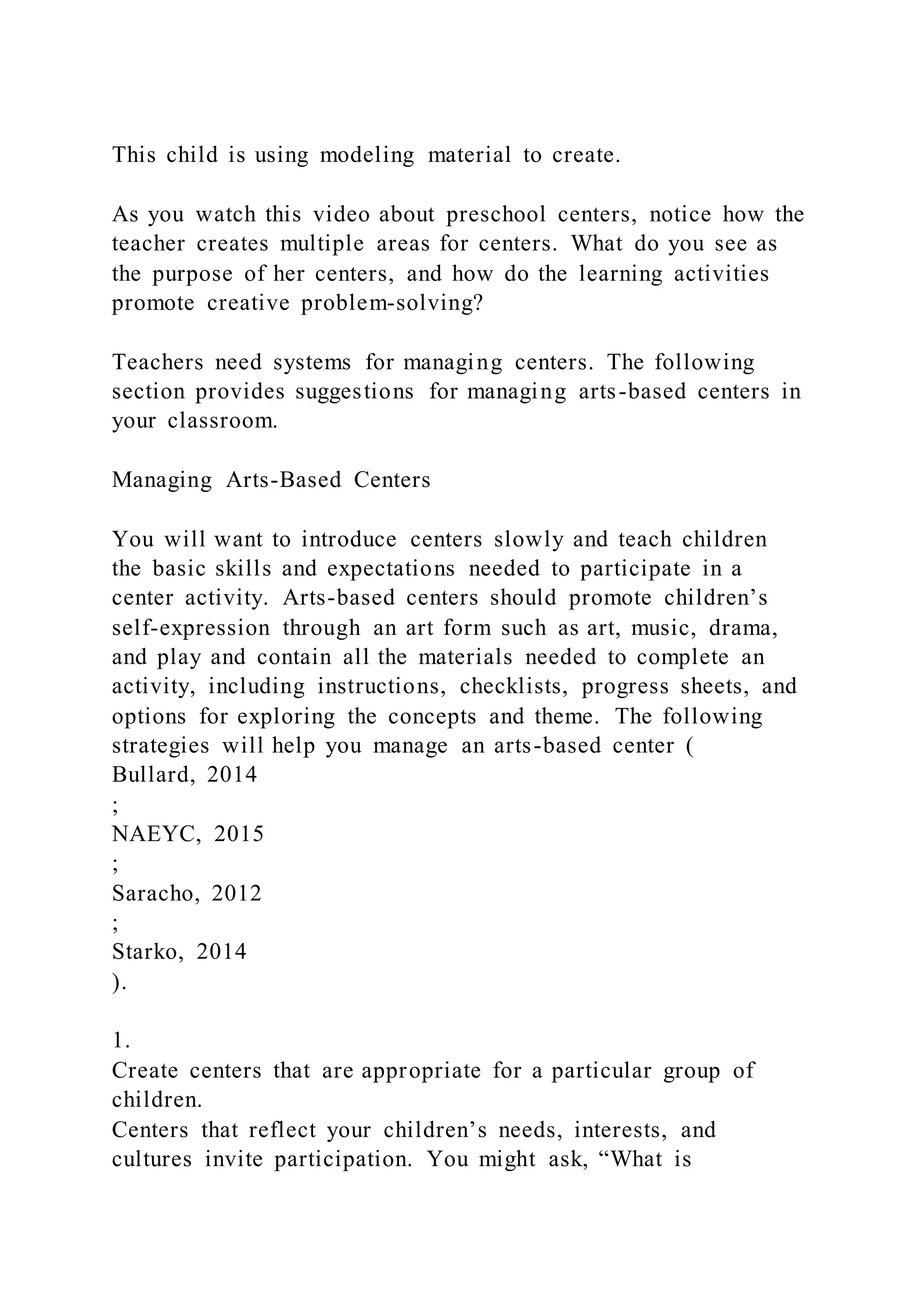 This child is using modeling material to create.
As you watch this video about preschool centers, notice how the
teacher creates multiple areas for centers. What do you see as
the purpose of her centers, and how do the learning activities
promote creative problem-solving?
Teachers need systems for managing centers. The following
section provides suggestions for managing arts-based centers in
your classroom.
Managing Arts-Based Centers
You will want to introduce centers slowly and teach children
the basic skills and expectations needed to participate in a
center activity. Arts-based centers should promote children’s
self-expression through an art form such as art, music, drama,
and play and contain all the materials needed to complete an
activity, including instructions, checklists, progress sheets, and
options for exploring the concepts and theme. The following
strategies will help you manage an arts-based center (
Bullard, 2014
;
NAEYC, 2015
;
Saracho, 2012
;
Starko, 2014
).
1.
Create centers that are appropriate for a particular group of
children.
Centers that reflect your children’s needs, interests, and
cultures invite participation. You might ask, “What is
 