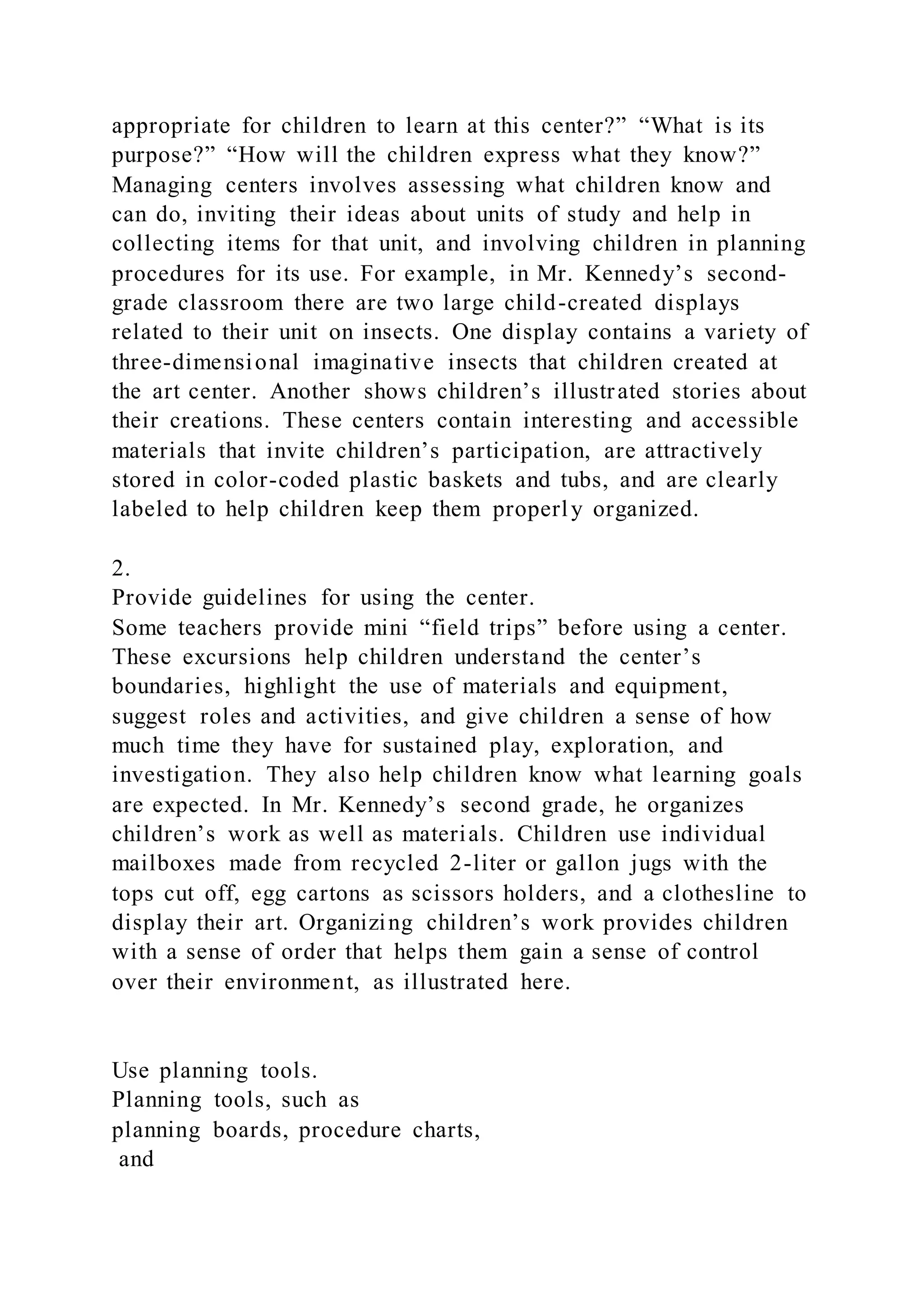 appropriate for children to learn at this center?” “What is its
purpose?” “How will the children express what they know?”
Managing centers involves assessing what children know and
can do, inviting their ideas about units of study and help in
collecting items for that unit, and involving children in planning
procedures for its use. For example, in Mr. Kennedy’s second-
grade classroom there are two large child-created displays
related to their unit on insects. One display contains a variety of
three-dimensional imaginative insects that children created at
the art center. Another shows children’s illustrated stories about
their creations. These centers contain interesting and accessible
materials that invite children’s participation, are attractively
stored in color-coded plastic baskets and tubs, and are clearly
labeled to help children keep them properly organized.
2.
Provide guidelines for using the center.
Some teachers provide mini “field trips” before using a center.
These excursions help children understand the center’s
boundaries, highlight the use of materials and equipment,
suggest roles and activities, and give children a sense of how
much time they have for sustained play, exploration, and
investigation. They also help children know what learning goals
are expected. In Mr. Kennedy’s second grade, he organizes
children’s work as well as materials. Children use individual
mailboxes made from recycled 2-liter or gallon jugs with the
tops cut off, egg cartons as scissors holders, and a clothesline to
display their art. Organizing children’s work provides children
with a sense of order that helps them gain a sense of control
over their environment, as illustrated here.
Use planning tools.
Planning tools, such as
planning boards, procedure charts,
and
 