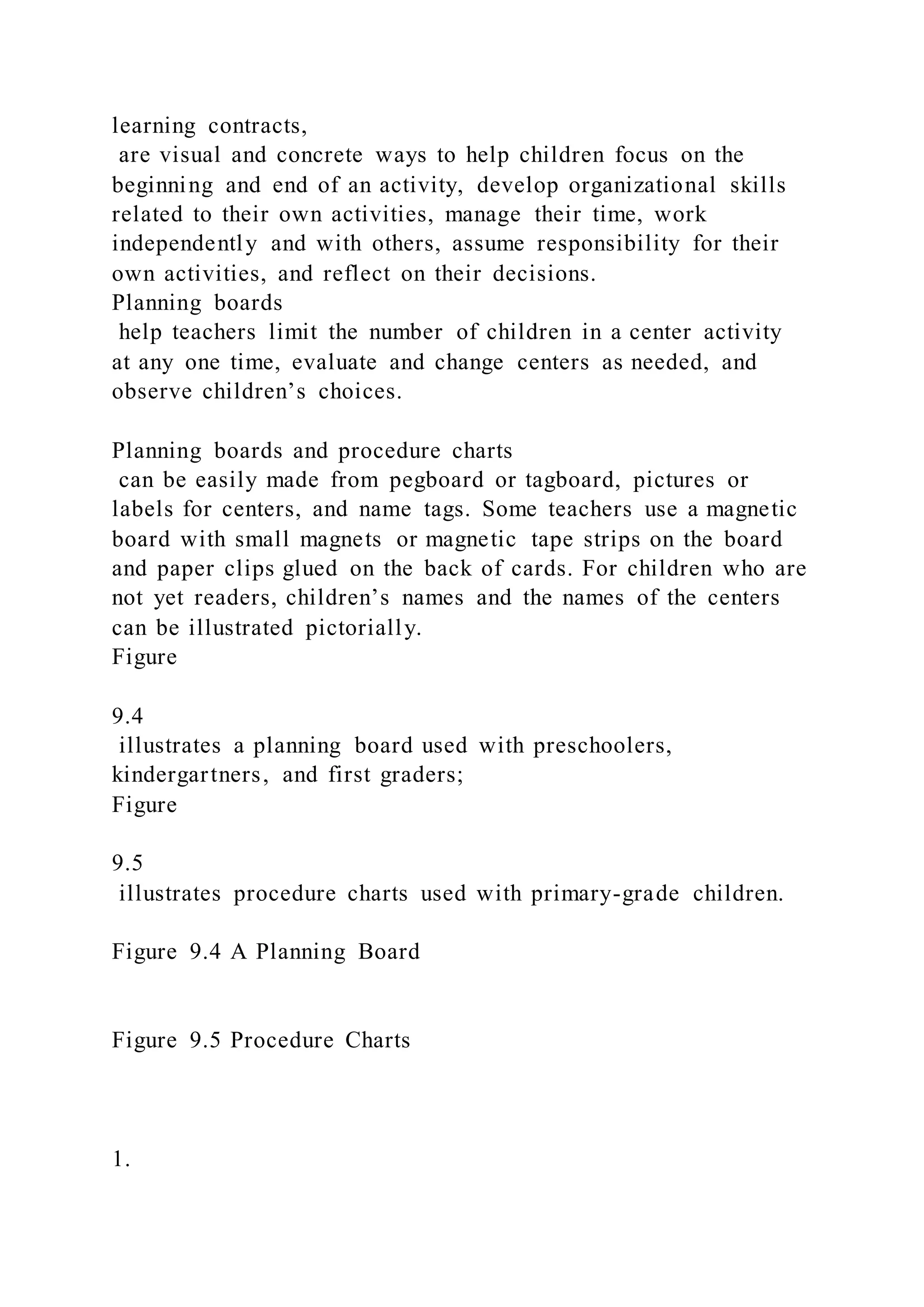 learning contracts,
are visual and concrete ways to help children focus on the
beginning and end of an activity, develop organizational skills
related to their own activities, manage their time, work
independently and with others, assume responsibility for their
own activities, and reflect on their decisions.
Planning boards
help teachers limit the number of children in a center activity
at any one time, evaluate and change centers as needed, and
observe children’s choices.
Planning boards and procedure charts
can be easily made from pegboard or tagboard, pictures or
labels for centers, and name tags. Some teachers use a magnetic
board with small magnets or magnetic tape strips on the board
and paper clips glued on the back of cards. For children who are
not yet readers, children’s names and the names of the centers
can be illustrated pictorially.
Figure
9.4
illustrates a planning board used with preschoolers,
kindergartners, and first graders;
Figure
9.5
illustrates procedure charts used with primary-grade children.
Figure 9.4 A Planning Board
Figure 9.5 Procedure Charts
1.
 