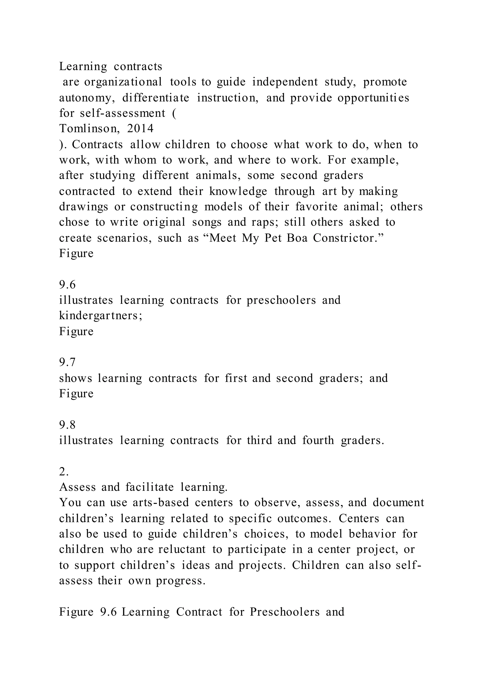 Learning contracts
are organizational tools to guide independent study, promote
autonomy, differentiate instruction, and provide opportunities
for self-assessment (
Tomlinson, 2014
). Contracts allow children to choose what work to do, when to
work, with whom to work, and where to work. For example,
after studying different animals, some second graders
contracted to extend their knowledge through art by making
drawings or constructing models of their favorite animal; others
chose to write original songs and raps; still others asked to
create scenarios, such as “Meet My Pet Boa Constrictor.”
Figure
9.6
illustrates learning contracts for preschoolers and
kindergartners;
Figure
9.7
shows learning contracts for first and second graders; and
Figure
9.8
illustrates learning contracts for third and fourth graders.
2.
Assess and facilitate learning.
You can use arts-based centers to observe, assess, and document
children’s learning related to specific outcomes. Centers can
also be used to guide children’s choices, to model behavior for
children who are reluctant to participate in a center project, or
to support children’s ideas and projects. Children can also self-
assess their own progress.
Figure 9.6 Learning Contract for Preschoolers and
 