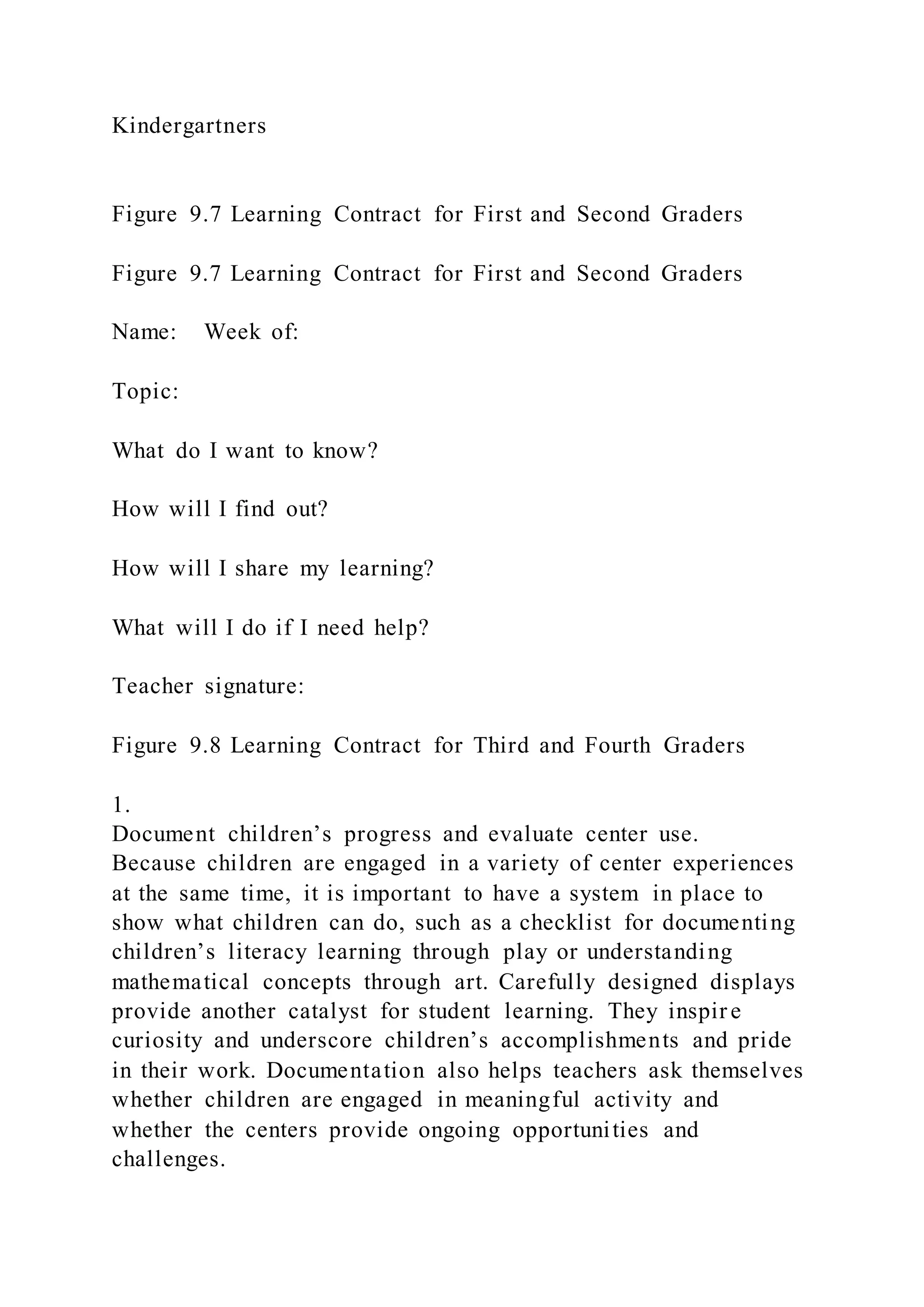 Kindergartners
Figure 9.7 Learning Contract for First and Second Graders
Figure 9.7 Learning Contract for First and Second Graders
Name: Week of:
Topic:
What do I want to know?
How will I find out?
How will I share my learning?
What will I do if I need help?
Teacher signature:
Figure 9.8 Learning Contract for Third and Fourth Graders
1.
Document children’s progress and evaluate center use.
Because children are engaged in a variety of center experiences
at the same time, it is important to have a system in place to
show what children can do, such as a checklist for documenting
children’s literacy learning through play or understanding
mathematical concepts through art. Carefully designed displays
provide another catalyst for student learning. They inspir e
curiosity and underscore children’s accomplishments and pride
in their work. Documentation also helps teachers ask themselves
whether children are engaged in meaningful activity and
whether the centers provide ongoing opportunities and
challenges.
 