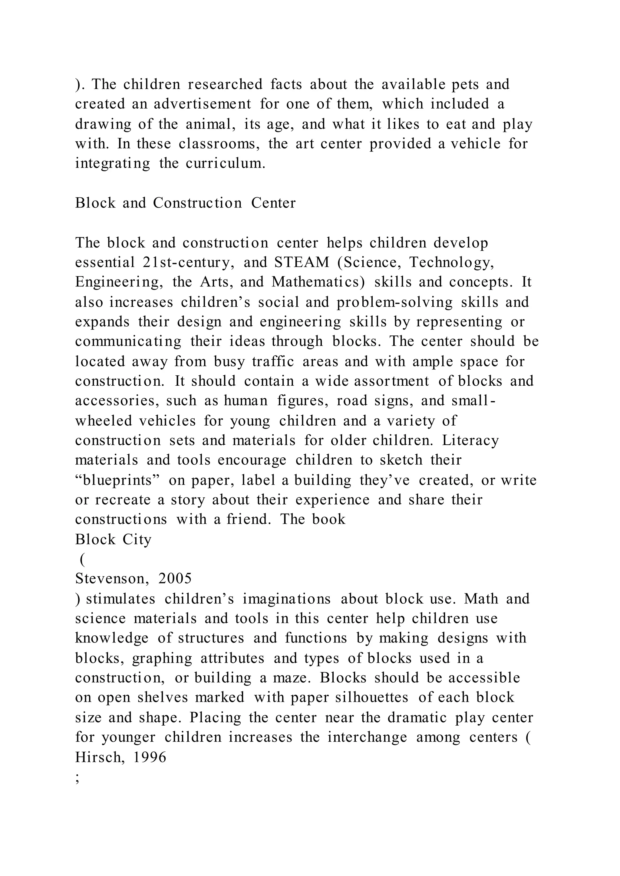 ). The children researched facts about the available pets and
created an advertisement for one of them, which included a
drawing of the animal, its age, and what it likes to eat and play
with. In these classrooms, the art center provided a vehicle for
integrating the curriculum.
Block and Construction Center
The block and construction center helps children develop
essential 21st-century, and STEAM (Science, Technology,
Engineering, the Arts, and Mathematics) skills and concepts. It
also increases children’s social and problem-solving skills and
expands their design and engineering skills by representing or
communicating their ideas through blocks. The center should be
located away from busy traffic areas and with ample space for
construction. It should contain a wide assortment of blocks and
accessories, such as human figures, road signs, and small -
wheeled vehicles for young children and a variety of
construction sets and materials for older children. Literacy
materials and tools encourage children to sketch their
“blueprints” on paper, label a building they’ve created, or write
or recreate a story about their experience and share their
constructions with a friend. The book
Block City
(
Stevenson, 2005
) stimulates children’s imaginations about block use. Math and
science materials and tools in this center help children use
knowledge of structures and functions by making designs with
blocks, graphing attributes and types of blocks used in a
construction, or building a maze. Blocks should be accessible
on open shelves marked with paper silhouettes of each block
size and shape. Placing the center near the dramatic play center
for younger children increases the interchange among centers (
Hirsch, 1996
;
 