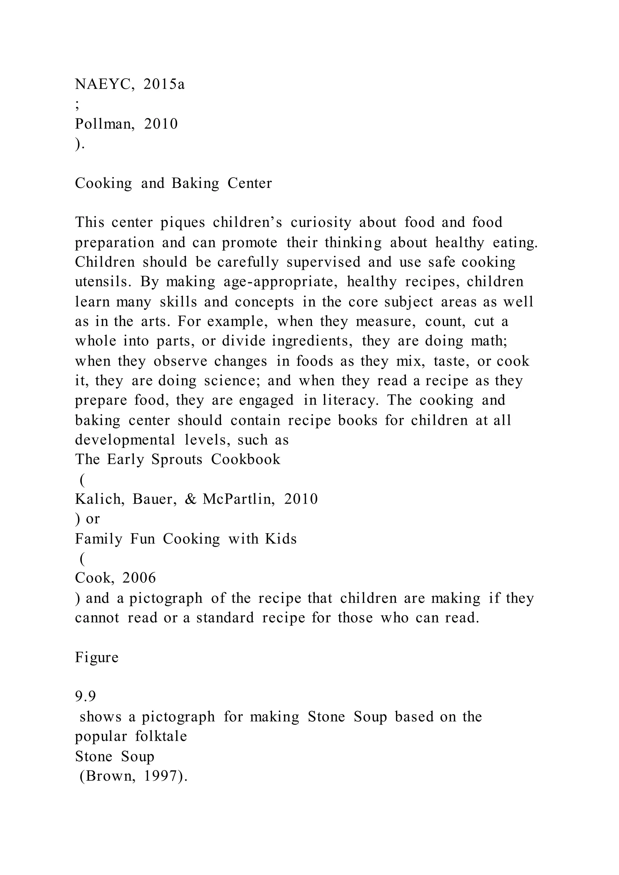 NAEYC, 2015a
;
Pollman, 2010
).
Cooking and Baking Center
This center piques children’s curiosity about food and food
preparation and can promote their thinking about healthy eating.
Children should be carefully supervised and use safe cooking
utensils. By making age-appropriate, healthy recipes, children
learn many skills and concepts in the core subject areas as well
as in the arts. For example, when they measure, count, cut a
whole into parts, or divide ingredients, they are doing math;
when they observe changes in foods as they mix, taste, or cook
it, they are doing science; and when they read a recipe as they
prepare food, they are engaged in literacy. The cooking and
baking center should contain recipe books for children at all
developmental levels, such as
The Early Sprouts Cookbook
(
Kalich, Bauer, & McPartlin, 2010
) or
Family Fun Cooking with Kids
(
Cook, 2006
) and a pictograph of the recipe that children are making if they
cannot read or a standard recipe for those who can read.
Figure
9.9
shows a pictograph for making Stone Soup based on the
popular folktale
Stone Soup
(Brown, 1997).
 