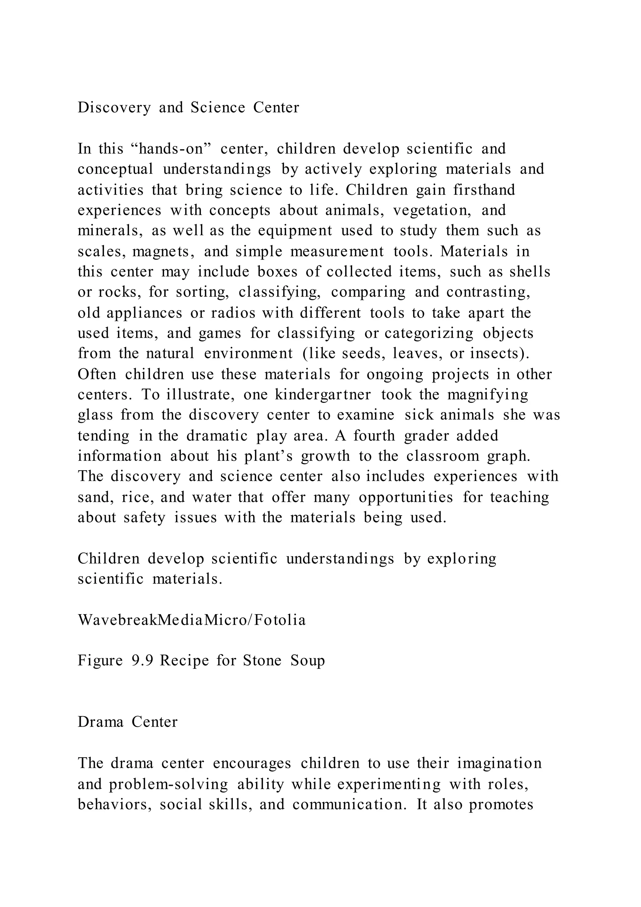 Discovery and Science Center
In this “hands-on” center, children develop scientific and
conceptual understandings by actively exploring materials and
activities that bring science to life. Children gain firsthand
experiences with concepts about animals, vegetation, and
minerals, as well as the equipment used to study them such as
scales, magnets, and simple measurement tools. Materials in
this center may include boxes of collected items, such as shells
or rocks, for sorting, classifying, comparing and contrasting,
old appliances or radios with different tools to take apart the
used items, and games for classifying or categorizing objects
from the natural environment (like seeds, leaves, or insects).
Often children use these materials for ongoing projects in other
centers. To illustrate, one kindergartner took the magnifying
glass from the discovery center to examine sick animals she was
tending in the dramatic play area. A fourth grader added
information about his plant’s growth to the classroom graph.
The discovery and science center also includes experiences with
sand, rice, and water that offer many opportunities for teaching
about safety issues with the materials being used.
Children develop scientific understandings by exploring
scientific materials.
WavebreakMediaMicro/Fotolia
Figure 9.9 Recipe for Stone Soup
Drama Center
The drama center encourages children to use their imagination
and problem-solving ability while experimenting with roles,
behaviors, social skills, and communication. It also promotes
 