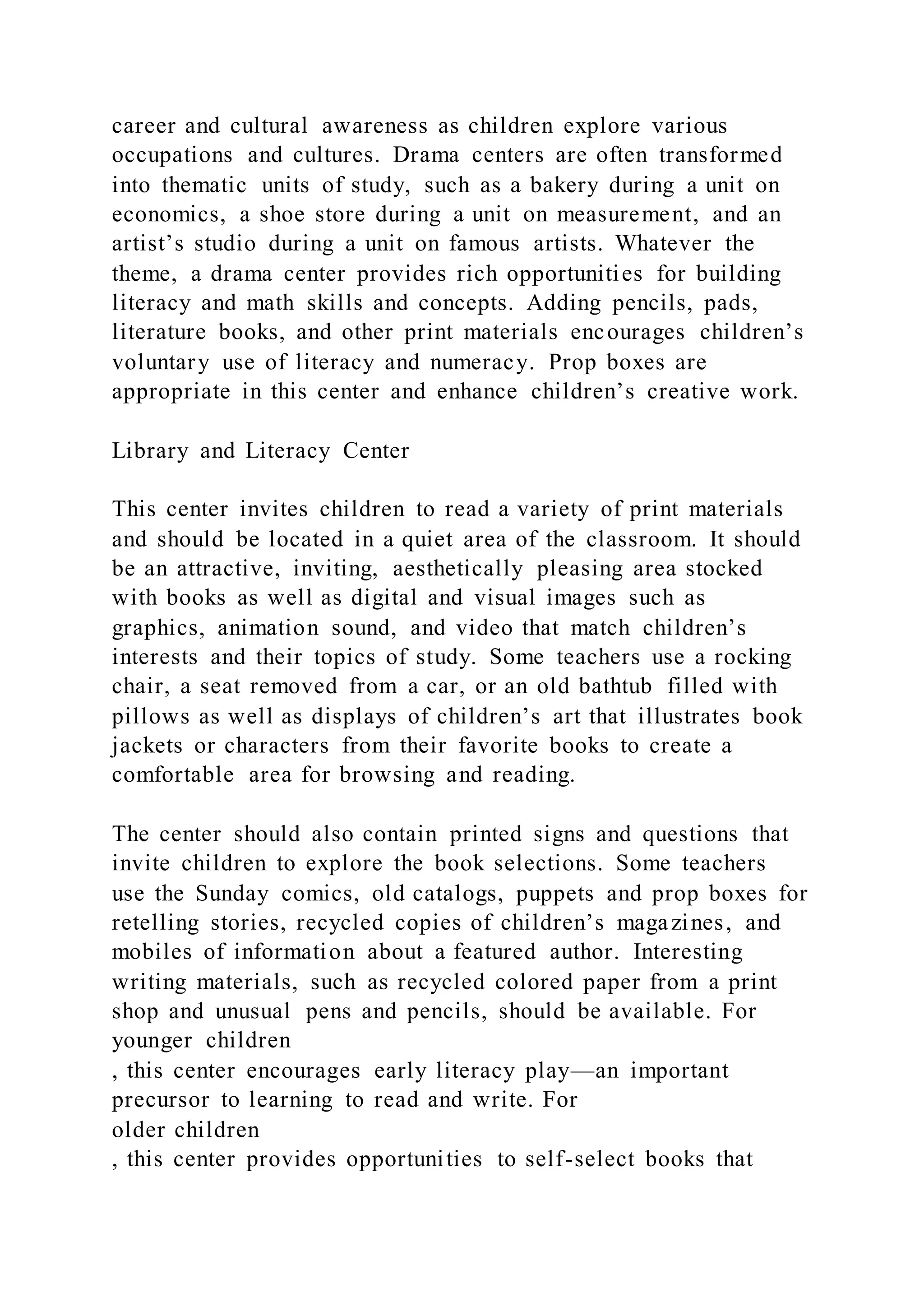 career and cultural awareness as children explore various
occupations and cultures. Drama centers are often transformed
into thematic units of study, such as a bakery during a unit on
economics, a shoe store during a unit on measurement, and an
artist’s studio during a unit on famous artists. Whatever the
theme, a drama center provides rich opportunities for building
literacy and math skills and concepts. Adding pencils, pads,
literature books, and other print materials encourages children’s
voluntary use of literacy and numeracy. Prop boxes are
appropriate in this center and enhance children’s creative work.
Library and Literacy Center
This center invites children to read a variety of print materials
and should be located in a quiet area of the classroom. It should
be an attractive, inviting, aesthetically pleasing area stocked
with books as well as digital and visual images such as
graphics, animation sound, and video that match children’s
interests and their topics of study. Some teachers use a rocking
chair, a seat removed from a car, or an old bathtub filled with
pillows as well as displays of children’s art that illustrates book
jackets or characters from their favorite books to create a
comfortable area for browsing and reading.
The center should also contain printed signs and questions that
invite children to explore the book selections. Some teachers
use the Sunday comics, old catalogs, puppets and prop boxes for
retelling stories, recycled copies of children’s magazines, and
mobiles of information about a featured author. Interesting
writing materials, such as recycled colored paper from a print
shop and unusual pens and pencils, should be available. For
younger children
, this center encourages early literacy play—an important
precursor to learning to read and write. For
older children
, this center provides opportunities to self-select books that
 