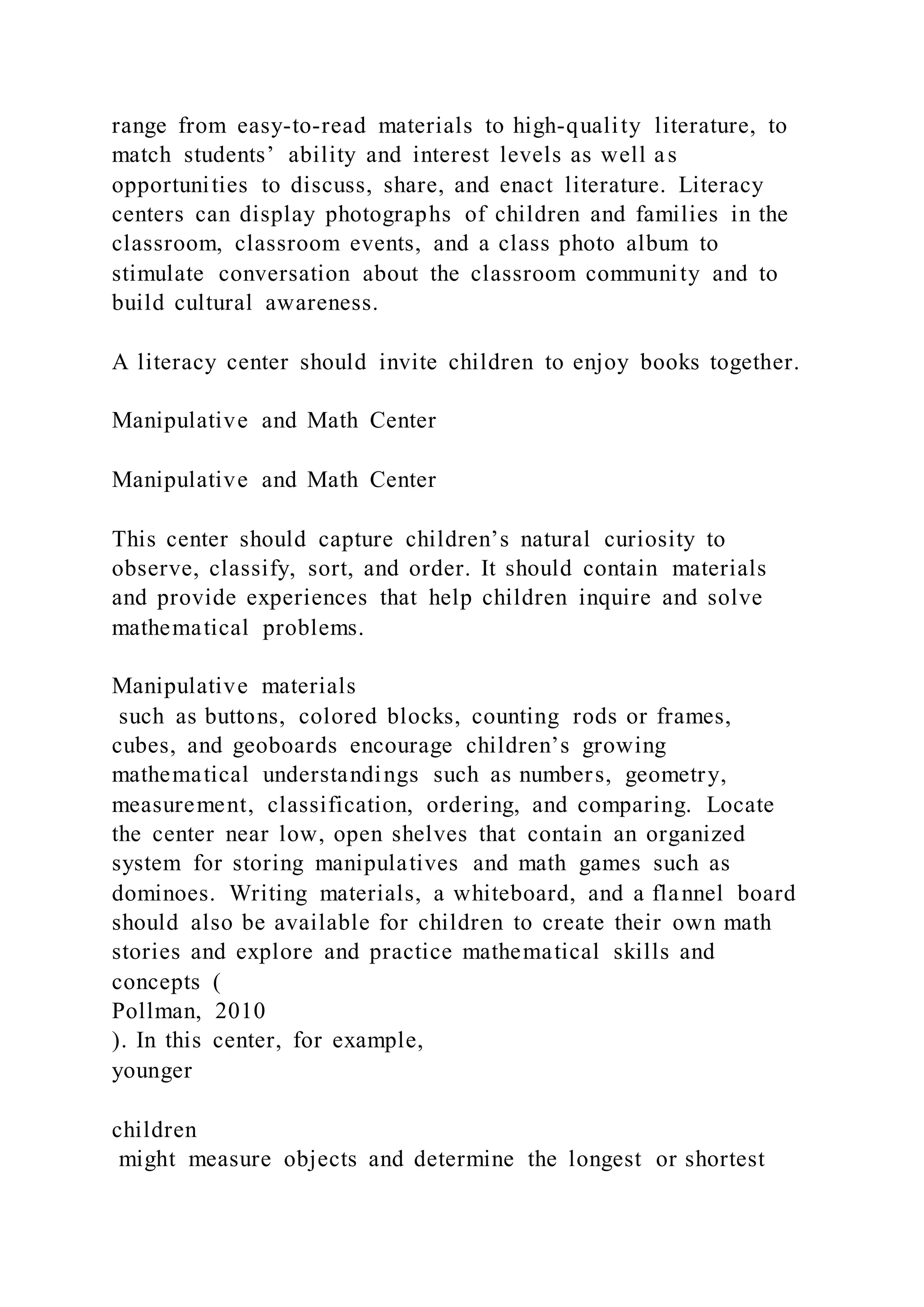range from easy-to-read materials to high-quality literature, to
match students’ ability and interest levels as well as
opportunities to discuss, share, and enact literature. Literacy
centers can display photographs of children and families in the
classroom, classroom events, and a class photo album to
stimulate conversation about the classroom community and to
build cultural awareness.
A literacy center should invite children to enjoy books together.
Manipulative and Math Center
Manipulative and Math Center
This center should capture children’s natural curiosity to
observe, classify, sort, and order. It should contain materials
and provide experiences that help children inquire and solve
mathematical problems.
Manipulative materials
such as buttons, colored blocks, counting rods or frames,
cubes, and geoboards encourage children’s growing
mathematical understandings such as numbers, geometry,
measurement, classification, ordering, and comparing. Locate
the center near low, open shelves that contain an organized
system for storing manipulatives and math games such as
dominoes. Writing materials, a whiteboard, and a flannel board
should also be available for children to create their own math
stories and explore and practice mathematical skills and
concepts (
Pollman, 2010
). In this center, for example,
younger
children
might measure objects and determine the longest or shortest
 
