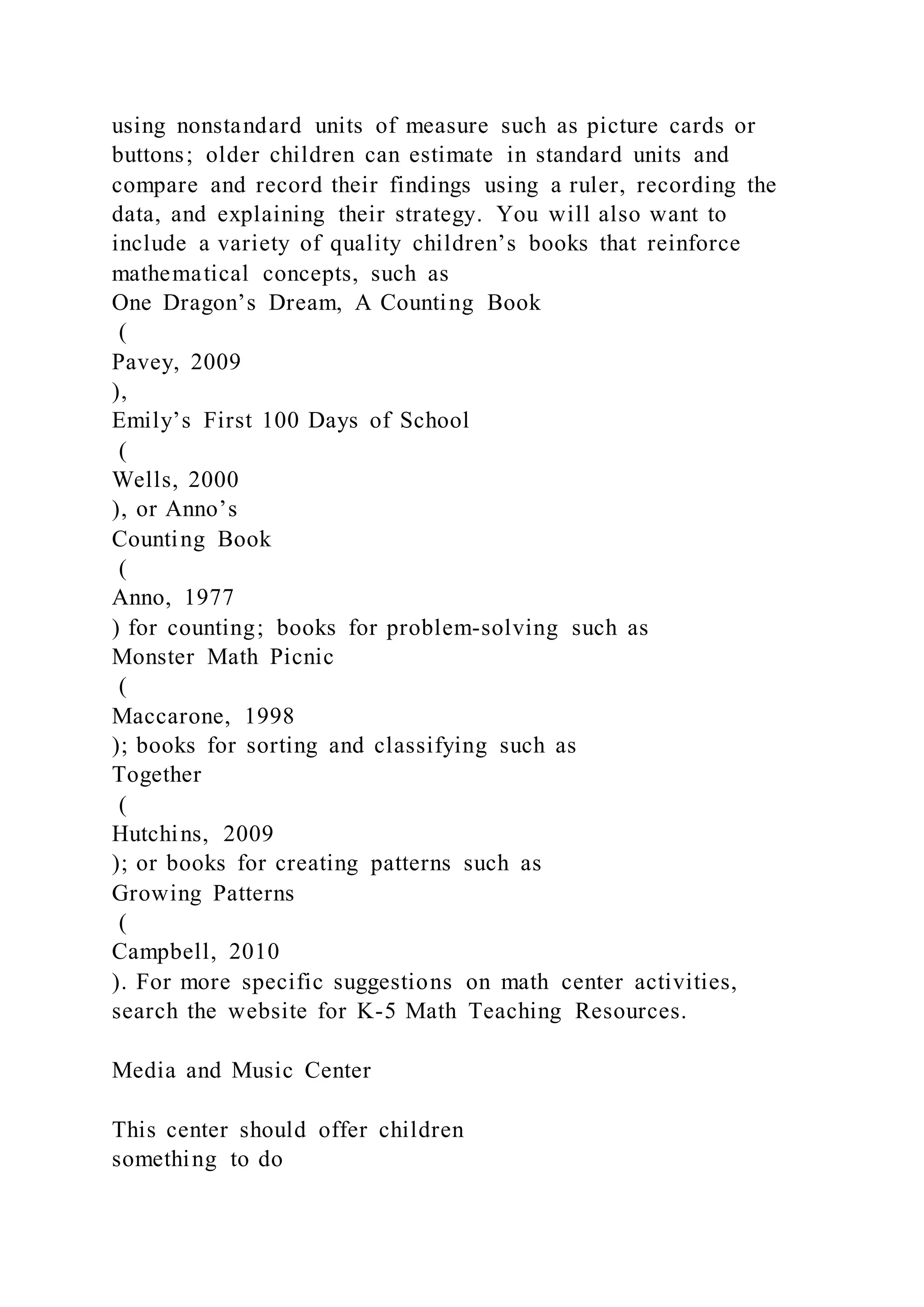 using nonstandard units of measure such as picture cards or
buttons; older children can estimate in standard units and
compare and record their findings using a ruler, recording the
data, and explaining their strategy. You will also want to
include a variety of quality children’s books that reinforce
mathematical concepts, such as
One Dragon’s Dream, A Counting Book
(
Pavey, 2009
),
Emily’s First 100 Days of School
(
Wells, 2000
), or Anno’s
Counting Book
(
Anno, 1977
) for counting; books for problem-solving such as
Monster Math Picnic
(
Maccarone, 1998
); books for sorting and classifying such as
Together
(
Hutchins, 2009
); or books for creating patterns such as
Growing Patterns
(
Campbell, 2010
). For more specific suggestions on math center activities,
search the website for K-5 Math Teaching Resources.
Media and Music Center
This center should offer children
something to do
 