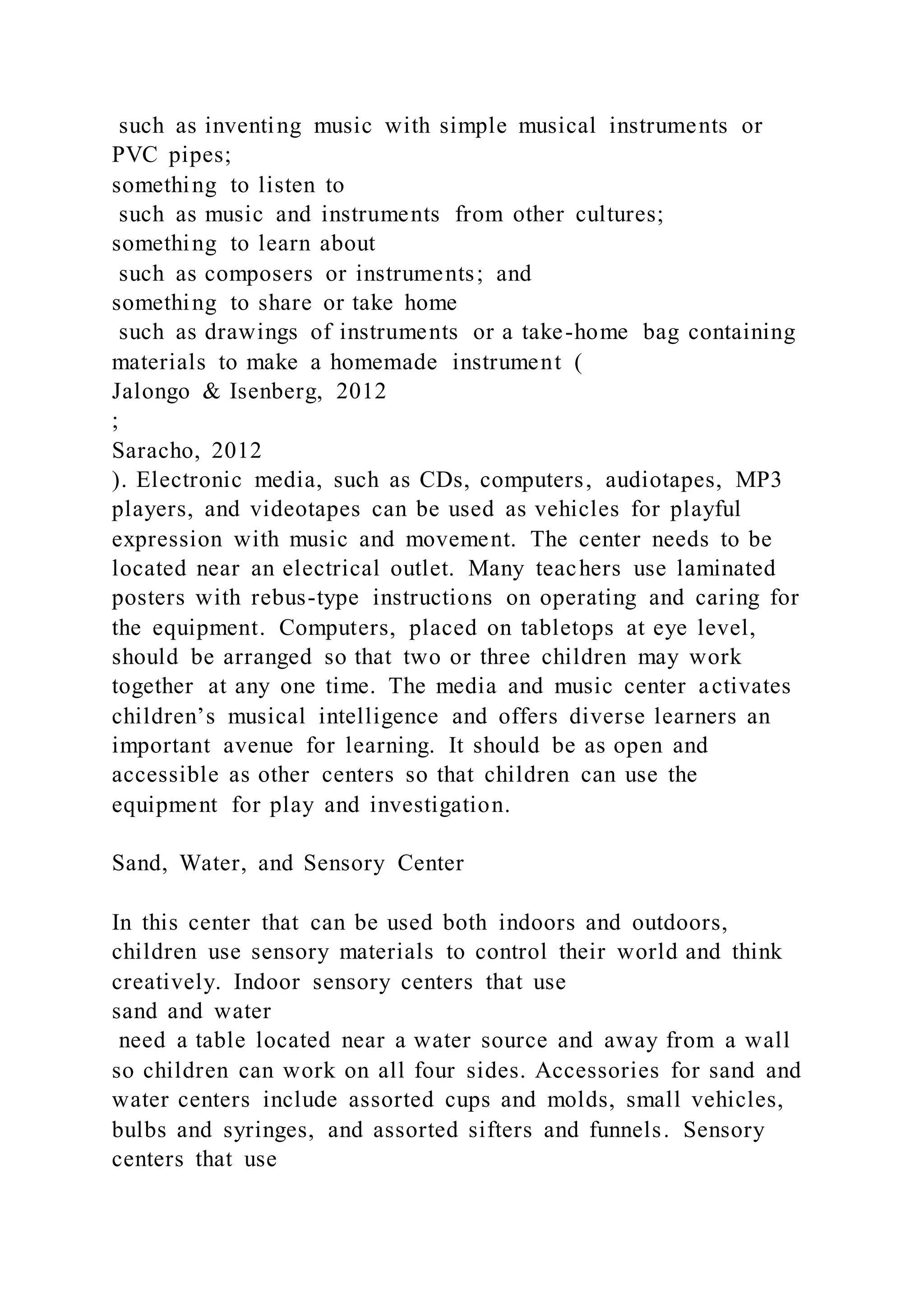 such as inventing music with simple musical instruments or
PVC pipes;
something to listen to
such as music and instruments from other cultures;
something to learn about
such as composers or instruments; and
something to share or take home
such as drawings of instruments or a take-home bag containing
materials to make a homemade instrument (
Jalongo & Isenberg, 2012
;
Saracho, 2012
). Electronic media, such as CDs, computers, audiotapes, MP3
players, and videotapes can be used as vehicles for playful
expression with music and movement. The center needs to be
located near an electrical outlet. Many teachers use laminated
posters with rebus-type instructions on operating and caring for
the equipment. Computers, placed on tabletops at eye level,
should be arranged so that two or three children may work
together at any one time. The media and music center activates
children’s musical intelligence and offers diverse learners an
important avenue for learning. It should be as open and
accessible as other centers so that children can use the
equipment for play and investigation.
Sand, Water, and Sensory Center
In this center that can be used both indoors and outdoors,
children use sensory materials to control their world and think
creatively. Indoor sensory centers that use
sand and water
need a table located near a water source and away from a wall
so children can work on all four sides. Accessories for sand and
water centers include assorted cups and molds, small vehicles,
bulbs and syringes, and assorted sifters and funnels. Sensory
centers that use
 