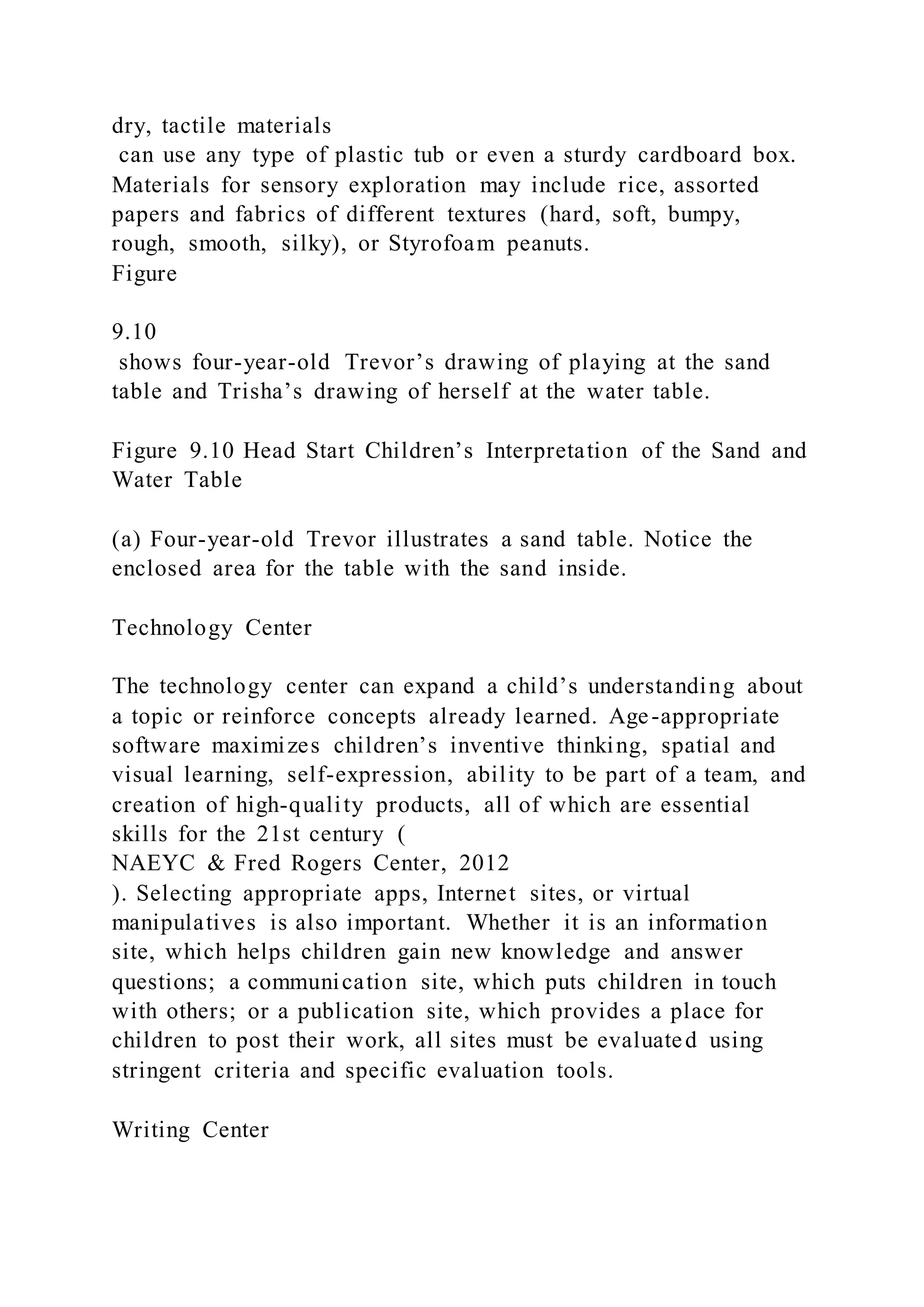 dry, tactile materials
can use any type of plastic tub or even a sturdy cardboard box.
Materials for sensory exploration may include rice, assorted
papers and fabrics of different textures (hard, soft, bumpy,
rough, smooth, silky), or Styrofoam peanuts.
Figure
9.10
shows four-year-old Trevor’s drawing of playing at the sand
table and Trisha’s drawing of herself at the water table.
Figure 9.10 Head Start Children’s Interpretation of the Sand and
Water Table
(a) Four-year-old Trevor illustrates a sand table. Notice the
enclosed area for the table with the sand inside.
Technology Center
The technology center can expand a child’s understanding about
a topic or reinforce concepts already learned. Age-appropriate
software maximizes children’s inventive thinking, spatial and
visual learning, self-expression, ability to be part of a team, and
creation of high-quality products, all of which are essential
skills for the 21st century (
NAEYC & Fred Rogers Center, 2012
). Selecting appropriate apps, Internet sites, or virtual
manipulatives is also important. Whether it is an information
site, which helps children gain new knowledge and answer
questions; a communication site, which puts children in touch
with others; or a publication site, which provides a place for
children to post their work, all sites must be evaluated using
stringent criteria and specific evaluation tools.
Writing Center
 