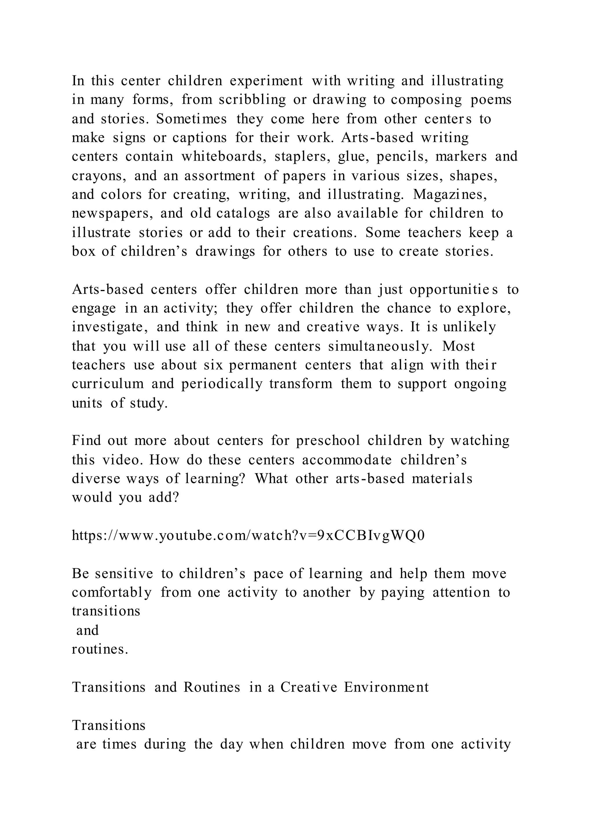 In this center children experiment with writing and illustrating
in many forms, from scribbling or drawing to composing poems
and stories. Sometimes they come here from other centers to
make signs or captions for their work. Arts-based writing
centers contain whiteboards, staplers, glue, pencils, markers and
crayons, and an assortment of papers in various sizes, shapes,
and colors for creating, writing, and illustrating. Magazines,
newspapers, and old catalogs are also available for children to
illustrate stories or add to their creations. Some teachers keep a
box of children’s drawings for others to use to create stories.
Arts-based centers offer children more than just opportunitie s to
engage in an activity; they offer children the chance to explore,
investigate, and think in new and creative ways. It is unlikely
that you will use all of these centers simultaneously. Most
teachers use about six permanent centers that align with thei r
curriculum and periodically transform them to support ongoing
units of study.
Find out more about centers for preschool children by watching
this video. How do these centers accommodate children’s
diverse ways of learning? What other arts-based materials
would you add?
https://www.youtube.com/watch?v=9xCCBIvgWQ0
Be sensitive to children’s pace of learning and help them move
comfortably from one activity to another by paying attention to
transitions
and
routines.
Transitions and Routines in a Creative Environment
Transitions
are times during the day when children move from one activity
 