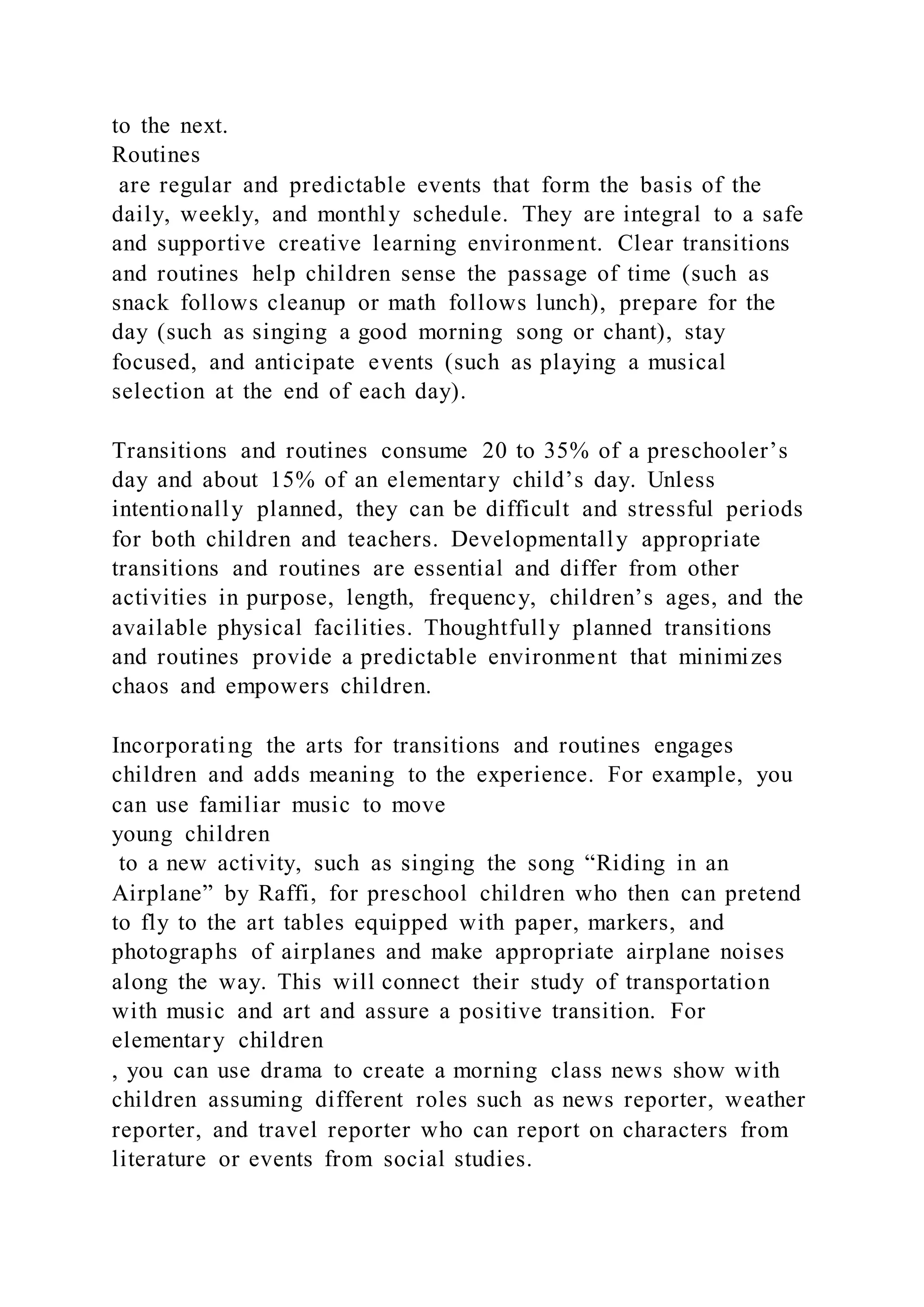 to the next.
Routines
are regular and predictable events that form the basis of the
daily, weekly, and monthly schedule. They are integral to a safe
and supportive creative learning environment. Clear transitions
and routines help children sense the passage of time (such as
snack follows cleanup or math follows lunch), prepare for the
day (such as singing a good morning song or chant), stay
focused, and anticipate events (such as playing a musical
selection at the end of each day).
Transitions and routines consume 20 to 35% of a preschooler’s
day and about 15% of an elementary child’s day. Unless
intentionally planned, they can be difficult and stressful periods
for both children and teachers. Developmentally appropriate
transitions and routines are essential and differ from other
activities in purpose, length, frequency, children’s ages, and the
available physical facilities. Thoughtfully planned transitions
and routines provide a predictable environment that minimizes
chaos and empowers children.
Incorporating the arts for transitions and routines engages
children and adds meaning to the experience. For example, you
can use familiar music to move
young children
to a new activity, such as singing the song “Riding in an
Airplane” by Raffi, for preschool children who then can pretend
to fly to the art tables equipped with paper, markers, and
photographs of airplanes and make appropriate airplane noises
along the way. This will connect their study of transportation
with music and art and assure a positive transition. For
elementary children
, you can use drama to create a morning class news show with
children assuming different roles such as news reporter, weather
reporter, and travel reporter who can report on characters from
literature or events from social studies.
 