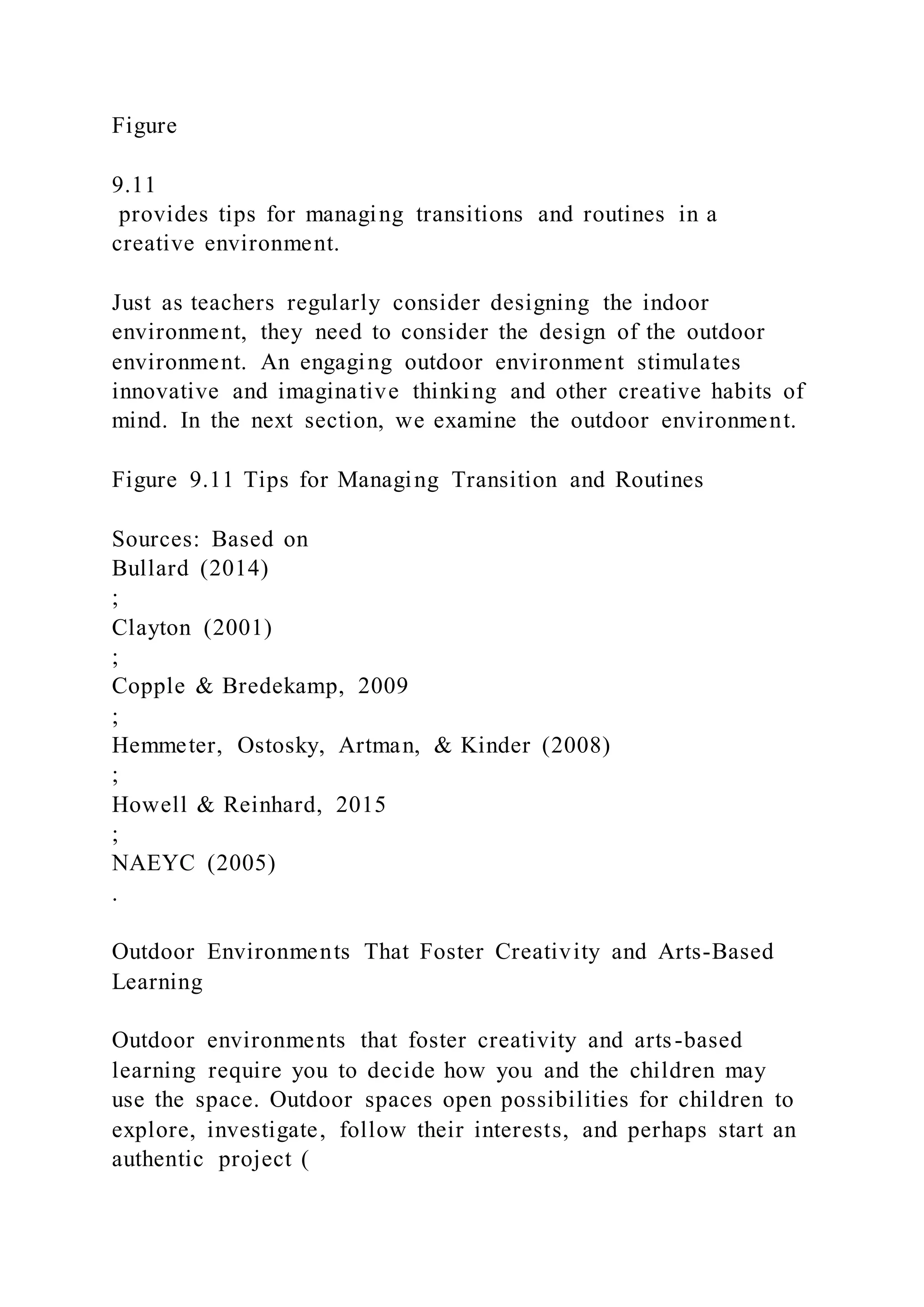 Figure
9.11
provides tips for managing transitions and routines in a
creative environment.
Just as teachers regularly consider designing the indoor
environment, they need to consider the design of the outdoor
environment. An engaging outdoor environment stimulates
innovative and imaginative thinking and other creative habits of
mind. In the next section, we examine the outdoor environment.
Figure 9.11 Tips for Managing Transition and Routines
Sources: Based on
Bullard (2014)
;
Clayton (2001)
;
Copple & Bredekamp, 2009
;
Hemmeter, Ostosky, Artman, & Kinder (2008)
;
Howell & Reinhard, 2015
;
NAEYC (2005)
.
Outdoor Environments That Foster Creativity and Arts-Based
Learning
Outdoor environments that foster creativity and arts-based
learning require you to decide how you and the children may
use the space. Outdoor spaces open possibilities for children to
explore, investigate, follow their interests, and perhaps start an
authentic project (
 
