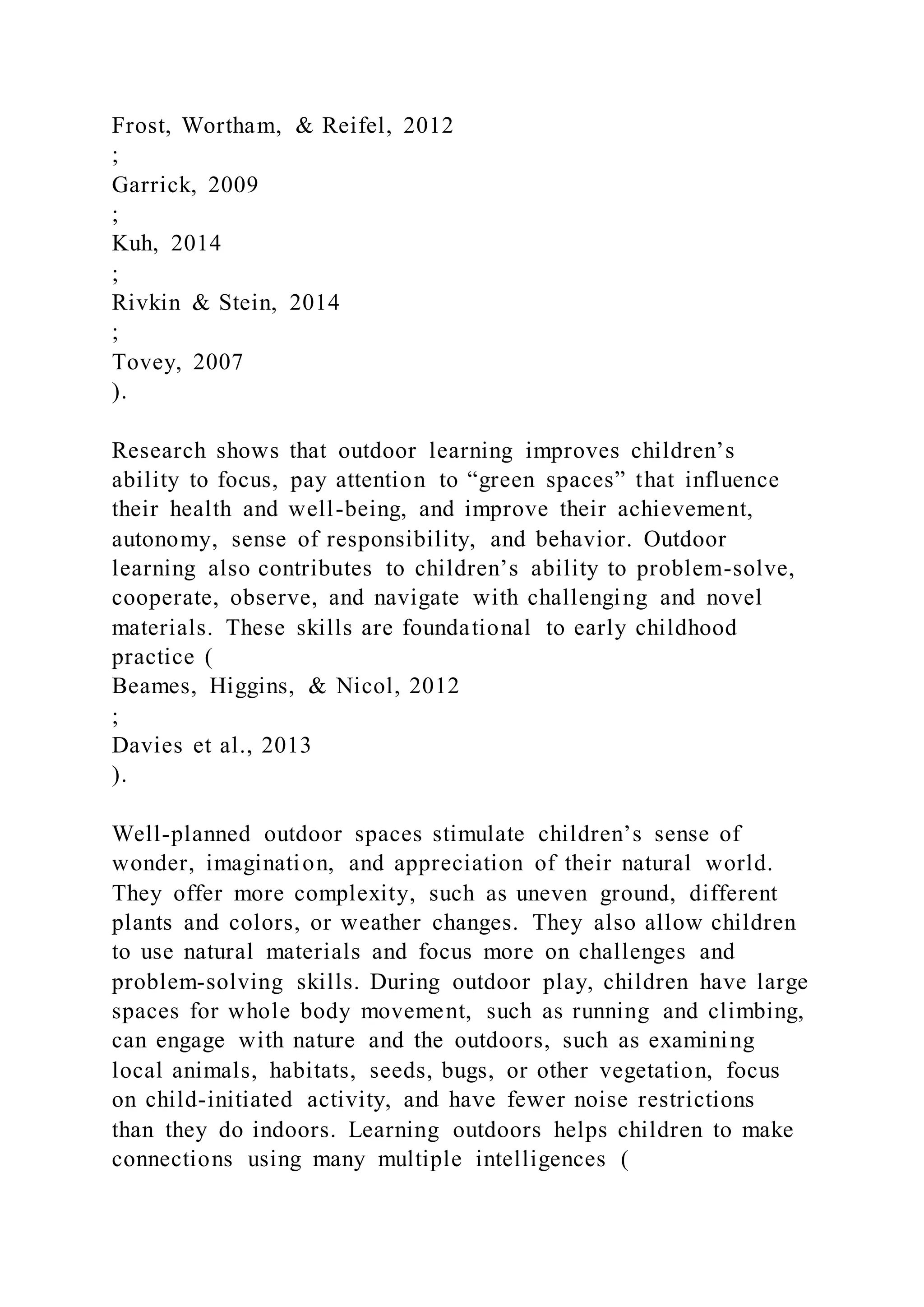 Frost, Wortham, & Reifel, 2012
;
Garrick, 2009
;
Kuh, 2014
;
Rivkin & Stein, 2014
;
Tovey, 2007
).
Research shows that outdoor learning improves children’s
ability to focus, pay attention to “green spaces” that influence
their health and well-being, and improve their achievement,
autonomy, sense of responsibility, and behavior. Outdoor
learning also contributes to children’s ability to problem-solve,
cooperate, observe, and navigate with challenging and novel
materials. These skills are foundational to early childhood
practice (
Beames, Higgins, & Nicol, 2012
;
Davies et al., 2013
).
Well-planned outdoor spaces stimulate children’s sense of
wonder, imagination, and appreciation of their natural world.
They offer more complexity, such as uneven ground, different
plants and colors, or weather changes. They also allow children
to use natural materials and focus more on challenges and
problem-solving skills. During outdoor play, children have large
spaces for whole body movement, such as running and climbing,
can engage with nature and the outdoors, such as examining
local animals, habitats, seeds, bugs, or other vegetation, focus
on child-initiated activity, and have fewer noise restrictions
than they do indoors. Learning outdoors helps children to make
connections using many multiple intelligences (
 