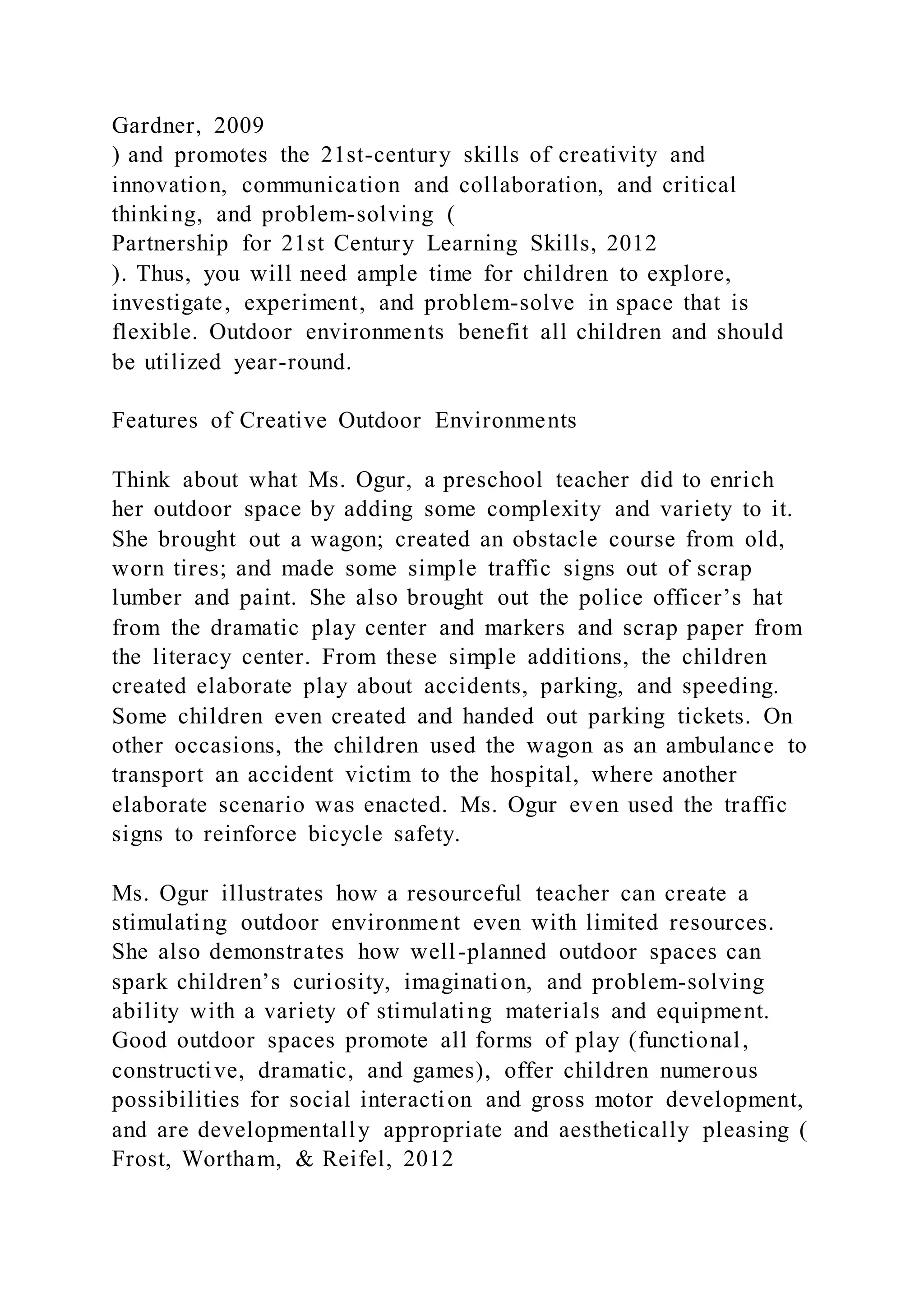 Gardner, 2009
) and promotes the 21st-century skills of creativity and
innovation, communication and collaboration, and critical
thinking, and problem-solving (
Partnership for 21st Century Learning Skills, 2012
). Thus, you will need ample time for children to explore,
investigate, experiment, and problem-solve in space that is
flexible. Outdoor environments benefit all children and should
be utilized year-round.
Features of Creative Outdoor Environments
Think about what Ms. Ogur, a preschool teacher did to enrich
her outdoor space by adding some complexity and variety to it.
She brought out a wagon; created an obstacle course from old,
worn tires; and made some simple traffic signs out of scrap
lumber and paint. She also brought out the police officer’s hat
from the dramatic play center and markers and scrap paper from
the literacy center. From these simple additions, the children
created elaborate play about accidents, parking, and speeding.
Some children even created and handed out parking tickets. On
other occasions, the children used the wagon as an ambulance to
transport an accident victim to the hospital, where another
elaborate scenario was enacted. Ms. Ogur even used the traffic
signs to reinforce bicycle safety.
Ms. Ogur illustrates how a resourceful teacher can create a
stimulating outdoor environment even with limited resources.
She also demonstrates how well-planned outdoor spaces can
spark children’s curiosity, imagination, and problem-solving
ability with a variety of stimulating materials and equipment.
Good outdoor spaces promote all forms of play (functional,
constructive, dramatic, and games), offer children numerous
possibilities for social interaction and gross motor development,
and are developmentally appropriate and aesthetically pleasing (
Frost, Wortham, & Reifel, 2012
 