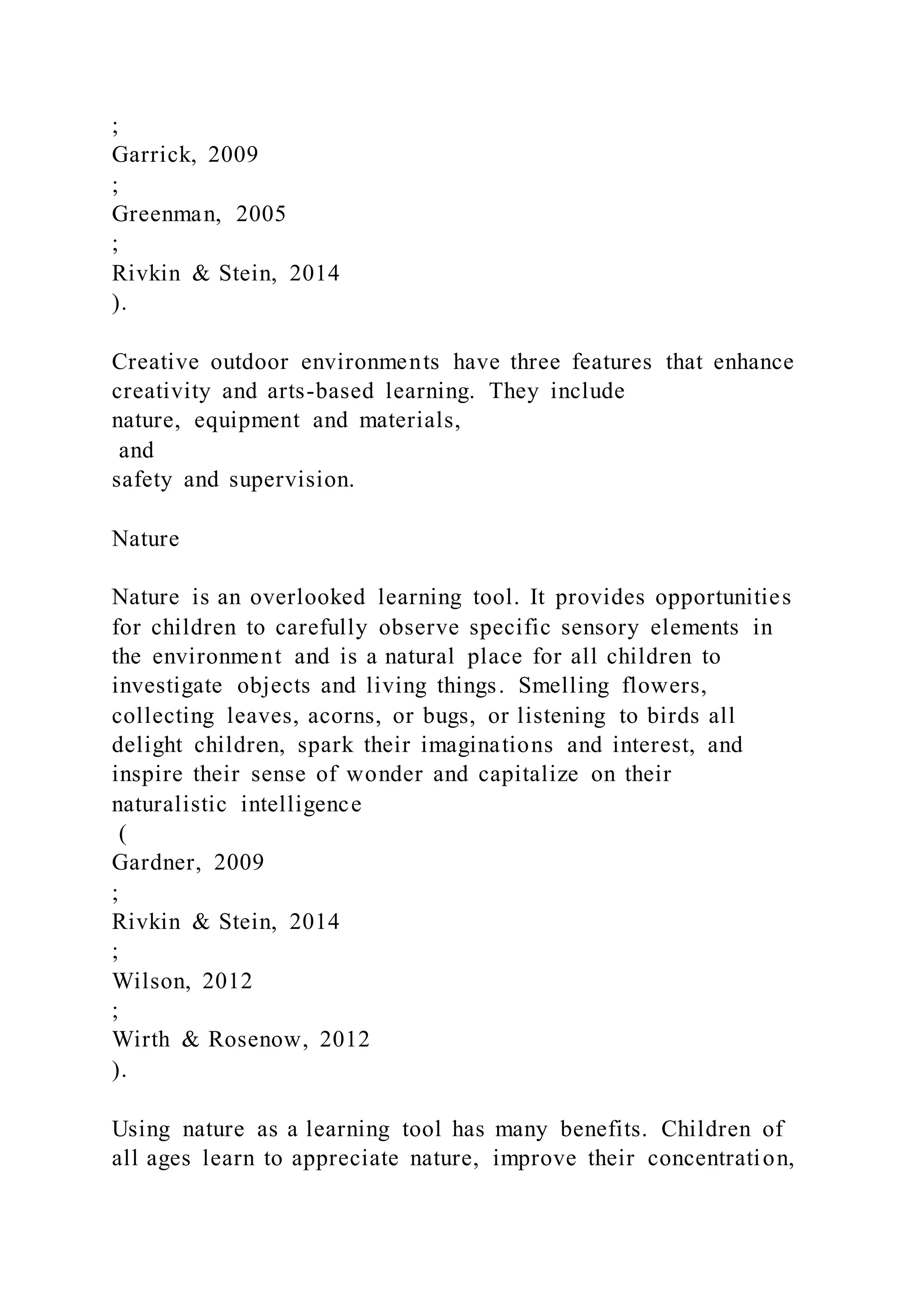 ;
Garrick, 2009
;
Greenman, 2005
;
Rivkin & Stein, 2014
).
Creative outdoor environments have three features that enhance
creativity and arts-based learning. They include
nature, equipment and materials,
and
safety and supervision.
Nature
Nature is an overlooked learning tool. It provides opportunities
for children to carefully observe specific sensory elements in
the environment and is a natural place for all children to
investigate objects and living things. Smelling flowers,
collecting leaves, acorns, or bugs, or listening to birds all
delight children, spark their imaginations and interest, and
inspire their sense of wonder and capitalize on their
naturalistic intelligence
(
Gardner, 2009
;
Rivkin & Stein, 2014
;
Wilson, 2012
;
Wirth & Rosenow, 2012
).
Using nature as a learning tool has many benefits. Children of
all ages learn to appreciate nature, improve their concentration,
 
