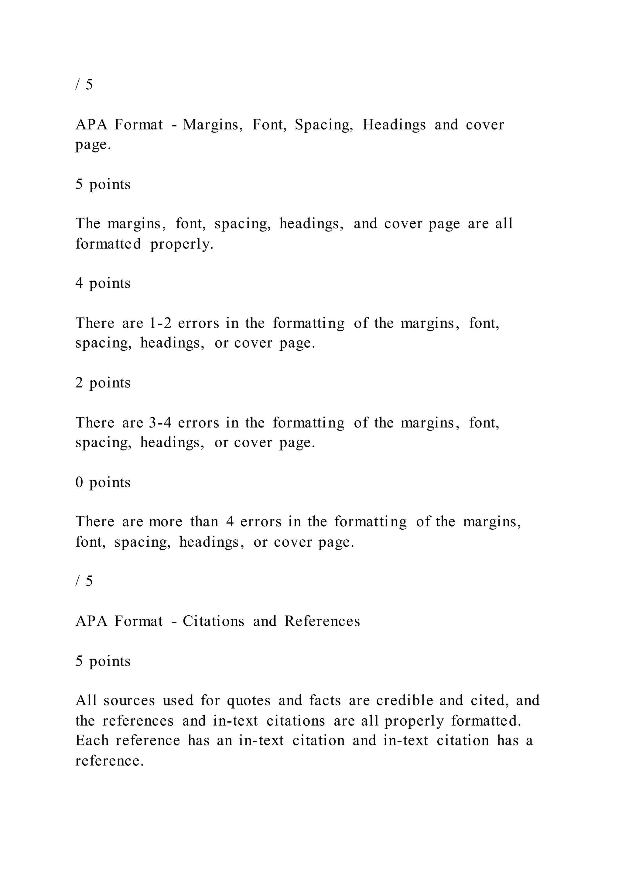 / 5
APA Format - Margins, Font, Spacing, Headings and cover
page.
5 points
The margins, font, spacing, headings, and cover page are all
formatted properly.
4 points
There are 1-2 errors in the formatting of the margins, font,
spacing, headings, or cover page.
2 points
There are 3-4 errors in the formatting of the margins, font,
spacing, headings, or cover page.
0 points
There are more than 4 errors in the formatting of the margins,
font, spacing, headings, or cover page.
/ 5
APA Format - Citations and References
5 points
All sources used for quotes and facts are credible and cited, and
the references and in-text citations are all properly formatted.
Each reference has an in-text citation and in-text citation has a
reference.
 