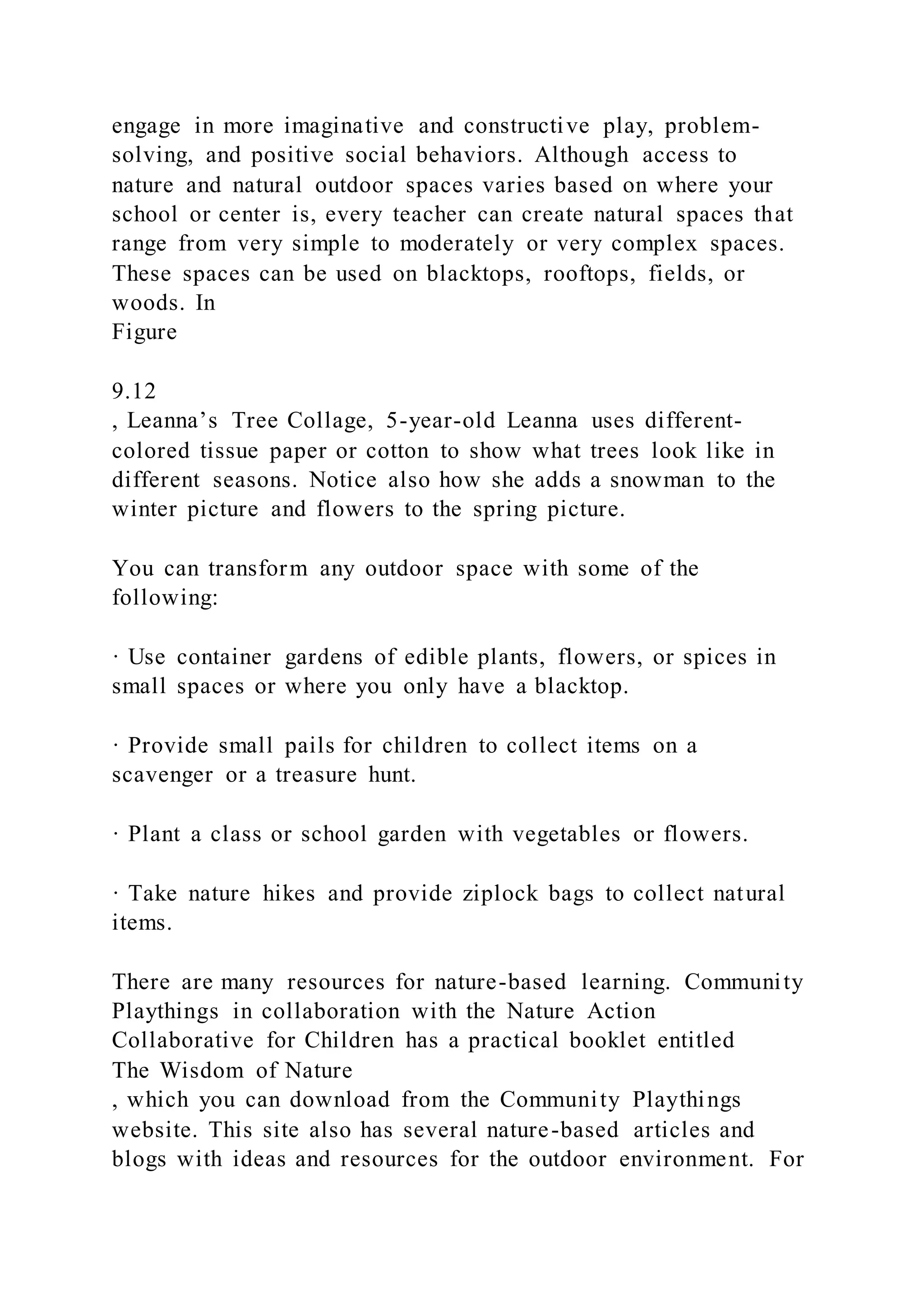 engage in more imaginative and constructive play, problem-
solving, and positive social behaviors. Although access to
nature and natural outdoor spaces varies based on where your
school or center is, every teacher can create natural spaces that
range from very simple to moderately or very complex spaces.
These spaces can be used on blacktops, rooftops, fields, or
woods. In
Figure
9.12
, Leanna’s Tree Collage, 5-year-old Leanna uses different-
colored tissue paper or cotton to show what trees look like in
different seasons. Notice also how she adds a snowman to the
winter picture and flowers to the spring picture.
You can transform any outdoor space with some of the
following:
· Use container gardens of edible plants, flowers, or spices in
small spaces or where you only have a blacktop.
· Provide small pails for children to collect items on a
scavenger or a treasure hunt.
· Plant a class or school garden with vegetables or flowers.
· Take nature hikes and provide ziplock bags to collect natural
items.
There are many resources for nature-based learning. Community
Playthings in collaboration with the Nature Action
Collaborative for Children has a practical booklet entitled
The Wisdom of Nature
, which you can download from the Community Playthings
website. This site also has several nature-based articles and
blogs with ideas and resources for the outdoor environment. For
 