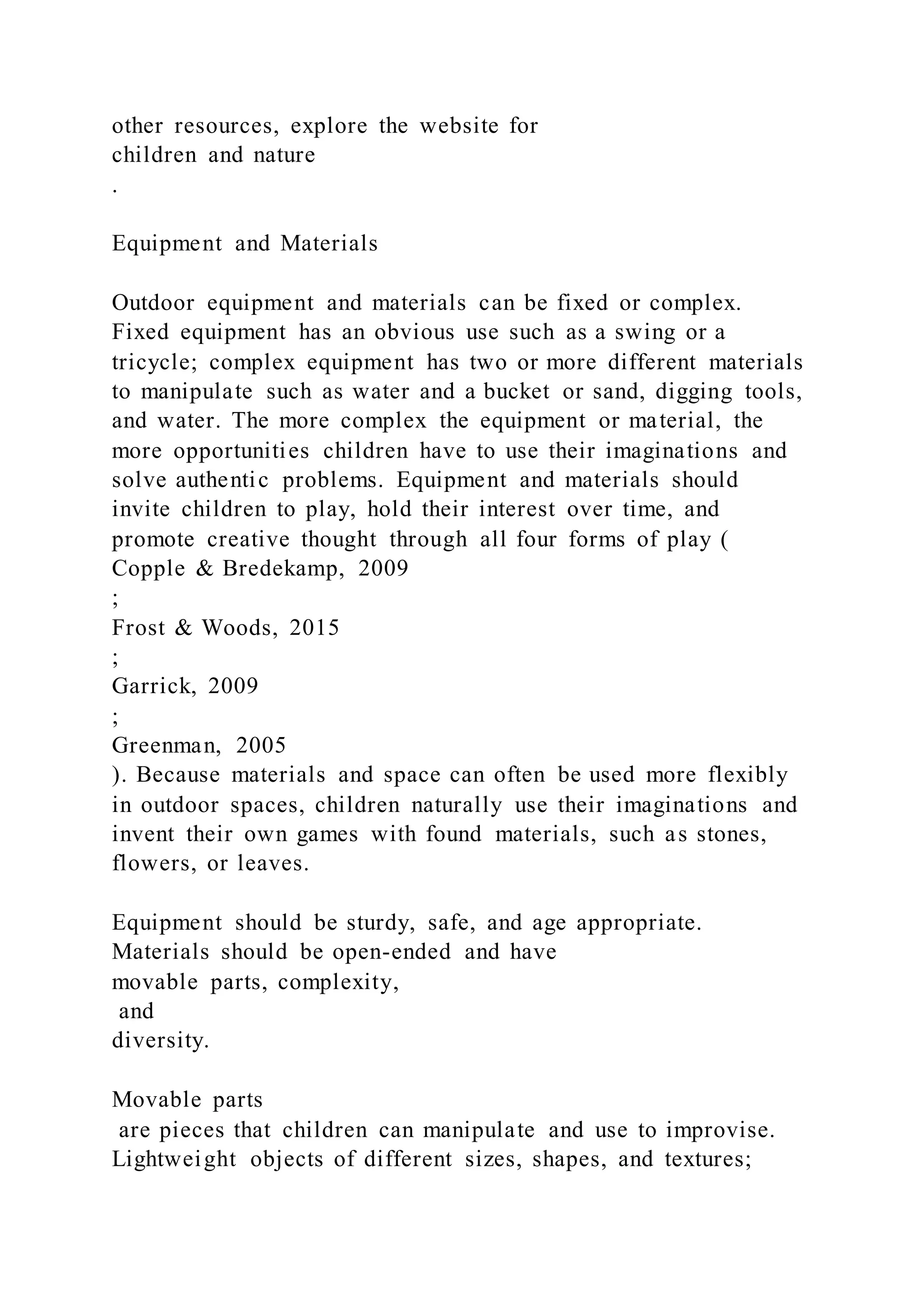 other resources, explore the website for
children and nature
.
Equipment and Materials
Outdoor equipment and materials can be fixed or complex.
Fixed equipment has an obvious use such as a swing or a
tricycle; complex equipment has two or more different materials
to manipulate such as water and a bucket or sand, digging tools,
and water. The more complex the equipment or material, the
more opportunities children have to use their imaginations and
solve authentic problems. Equipment and materials should
invite children to play, hold their interest over time, and
promote creative thought through all four forms of play (
Copple & Bredekamp, 2009
;
Frost & Woods, 2015
;
Garrick, 2009
;
Greenman, 2005
). Because materials and space can often be used more flexibly
in outdoor spaces, children naturally use their imaginations and
invent their own games with found materials, such as stones,
flowers, or leaves.
Equipment should be sturdy, safe, and age appropriate.
Materials should be open-ended and have
movable parts, complexity,
and
diversity.
Movable parts
are pieces that children can manipulate and use to improvise.
Lightweight objects of different sizes, shapes, and textures;
 
