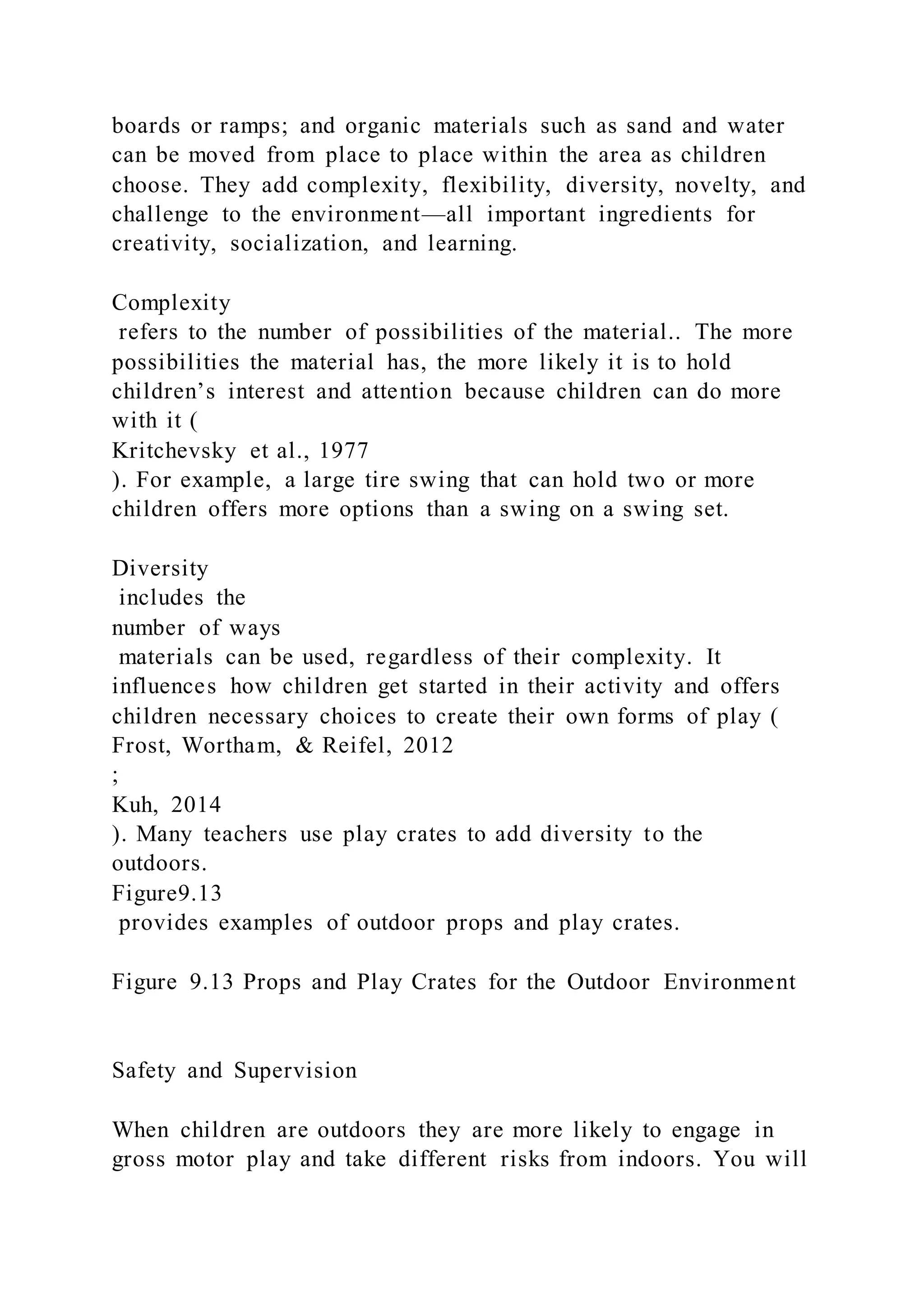 boards or ramps; and organic materials such as sand and water
can be moved from place to place within the area as children
choose. They add complexity, flexibility, diversity, novelty, and
challenge to the environment—all important ingredients for
creativity, socialization, and learning.
Complexity
refers to the number of possibilities of the material.. The more
possibilities the material has, the more likely it is to hold
children’s interest and attention because children can do more
with it (
Kritchevsky et al., 1977
). For example, a large tire swing that can hold two or more
children offers more options than a swing on a swing set.
Diversity
includes the
number of ways
materials can be used, regardless of their complexity. It
influences how children get started in their activity and offers
children necessary choices to create their own forms of play (
Frost, Wortham, & Reifel, 2012
;
Kuh, 2014
). Many teachers use play crates to add diversity to the
outdoors.
Figure9.13
provides examples of outdoor props and play crates.
Figure 9.13 Props and Play Crates for the Outdoor Environment
Safety and Supervision
When children are outdoors they are more likely to engage in
gross motor play and take different risks from indoors. You will
 