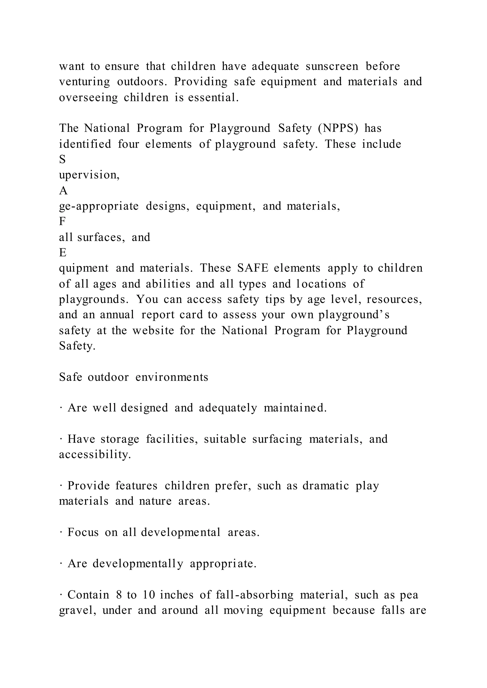 want to ensure that children have adequate sunscreen before
venturing outdoors. Providing safe equipment and materials and
overseeing children is essential.
The National Program for Playground Safety (NPPS) has
identified four elements of playground safety. These include
S
upervision,
A
ge-appropriate designs, equipment, and materials,
F
all surfaces, and
E
quipment and materials. These SAFE elements apply to children
of all ages and abilities and all types and locations of
playgrounds. You can access safety tips by age level, resources,
and an annual report card to assess your own playground’s
safety at the website for the National Program for Playground
Safety.
Safe outdoor environments
· Are well designed and adequately maintained.
· Have storage facilities, suitable surfacing materials, and
accessibility.
· Provide features children prefer, such as dramatic play
materials and nature areas.
· Focus on all developmental areas.
· Are developmentally appropriate.
· Contain 8 to 10 inches of fall-absorbing material, such as pea
gravel, under and around all moving equipment because falls are
 
