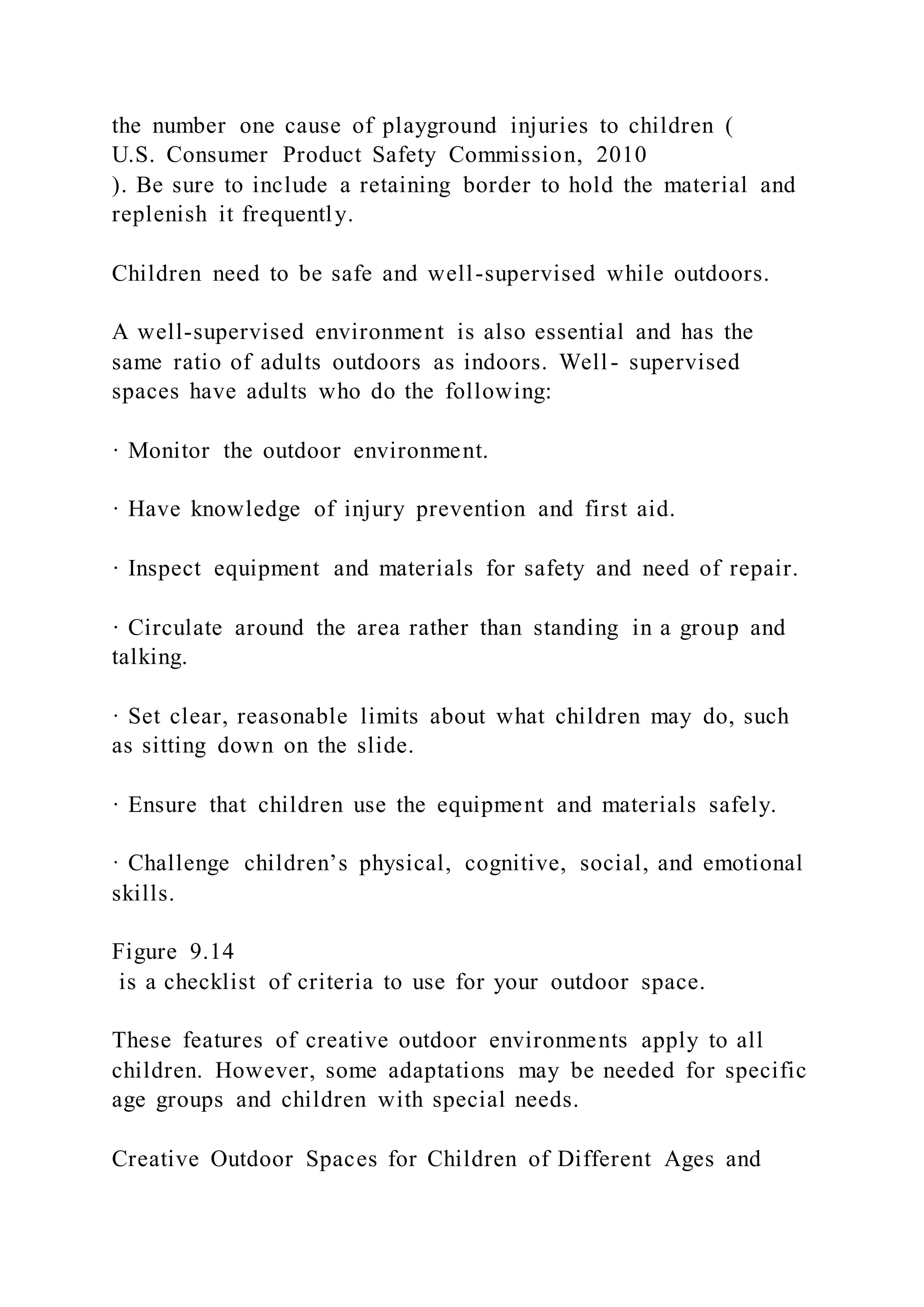 the number one cause of playground injuries to children (
U.S. Consumer Product Safety Commission, 2010
). Be sure to include a retaining border to hold the material and
replenish it frequently.
Children need to be safe and well-supervised while outdoors.
A well-supervised environment is also essential and has the
same ratio of adults outdoors as indoors. Well- supervised
spaces have adults who do the following:
· Monitor the outdoor environment.
· Have knowledge of injury prevention and first aid.
· Inspect equipment and materials for safety and need of repair.
· Circulate around the area rather than standing in a group and
talking.
· Set clear, reasonable limits about what children may do, such
as sitting down on the slide.
· Ensure that children use the equipment and materials safely.
· Challenge children’s physical, cognitive, social, and emotional
skills.
Figure 9.14
is a checklist of criteria to use for your outdoor space.
These features of creative outdoor environments apply to all
children. However, some adaptations may be needed for specific
age groups and children with special needs.
Creative Outdoor Spaces for Children of Different Ages and
 