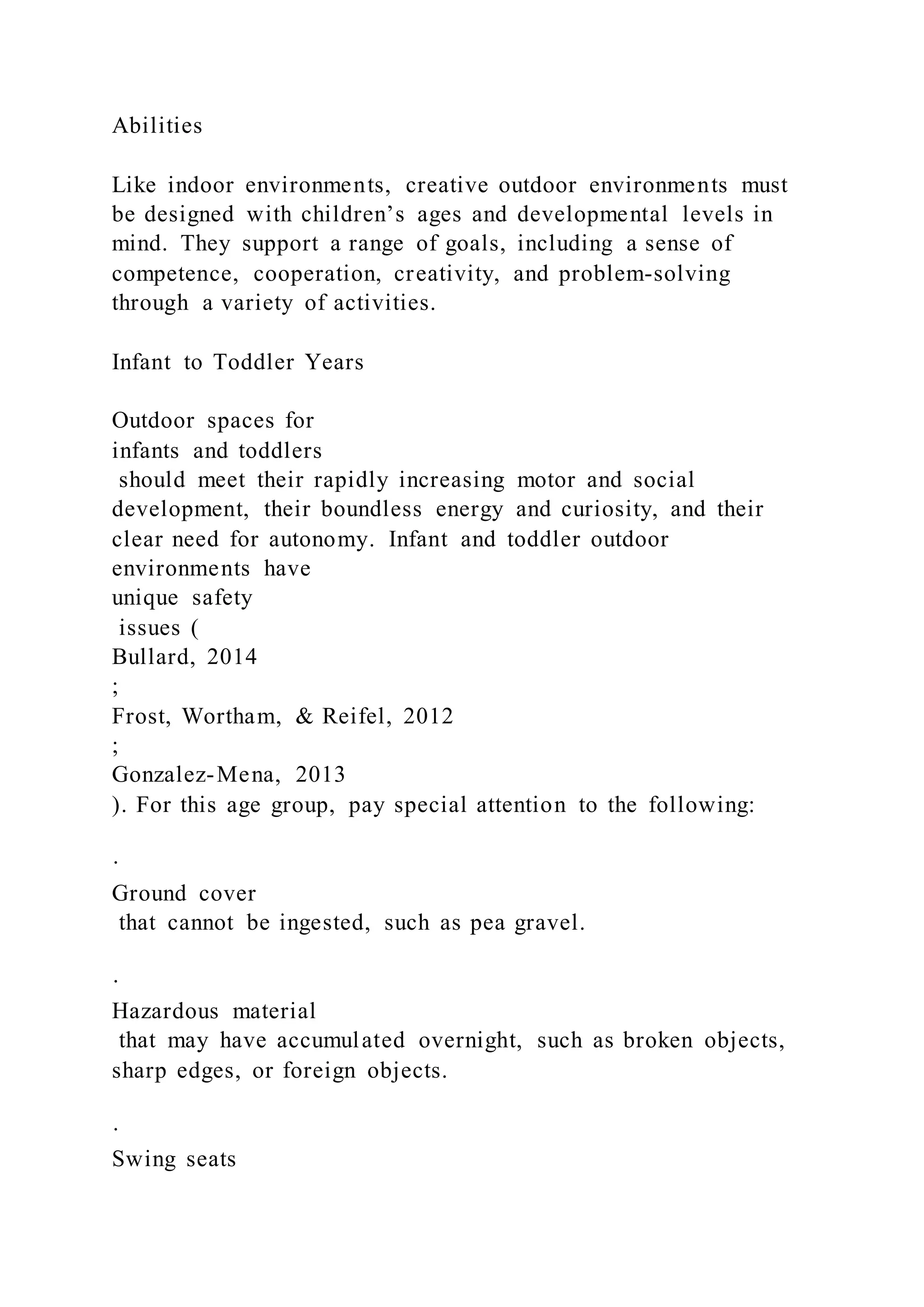 Abilities
Like indoor environments, creative outdoor environments must
be designed with children’s ages and developmental levels in
mind. They support a range of goals, including a sense of
competence, cooperation, creativity, and problem-solving
through a variety of activities.
Infant to Toddler Years
Outdoor spaces for
infants and toddlers
should meet their rapidly increasing motor and social
development, their boundless energy and curiosity, and their
clear need for autonomy. Infant and toddler outdoor
environments have
unique safety
issues (
Bullard, 2014
;
Frost, Wortham, & Reifel, 2012
;
Gonzalez-Mena, 2013
). For this age group, pay special attention to the following:
·
Ground cover
that cannot be ingested, such as pea gravel.
·
Hazardous material
that may have accumulated overnight, such as broken objects,
sharp edges, or foreign objects.
·
Swing seats
 