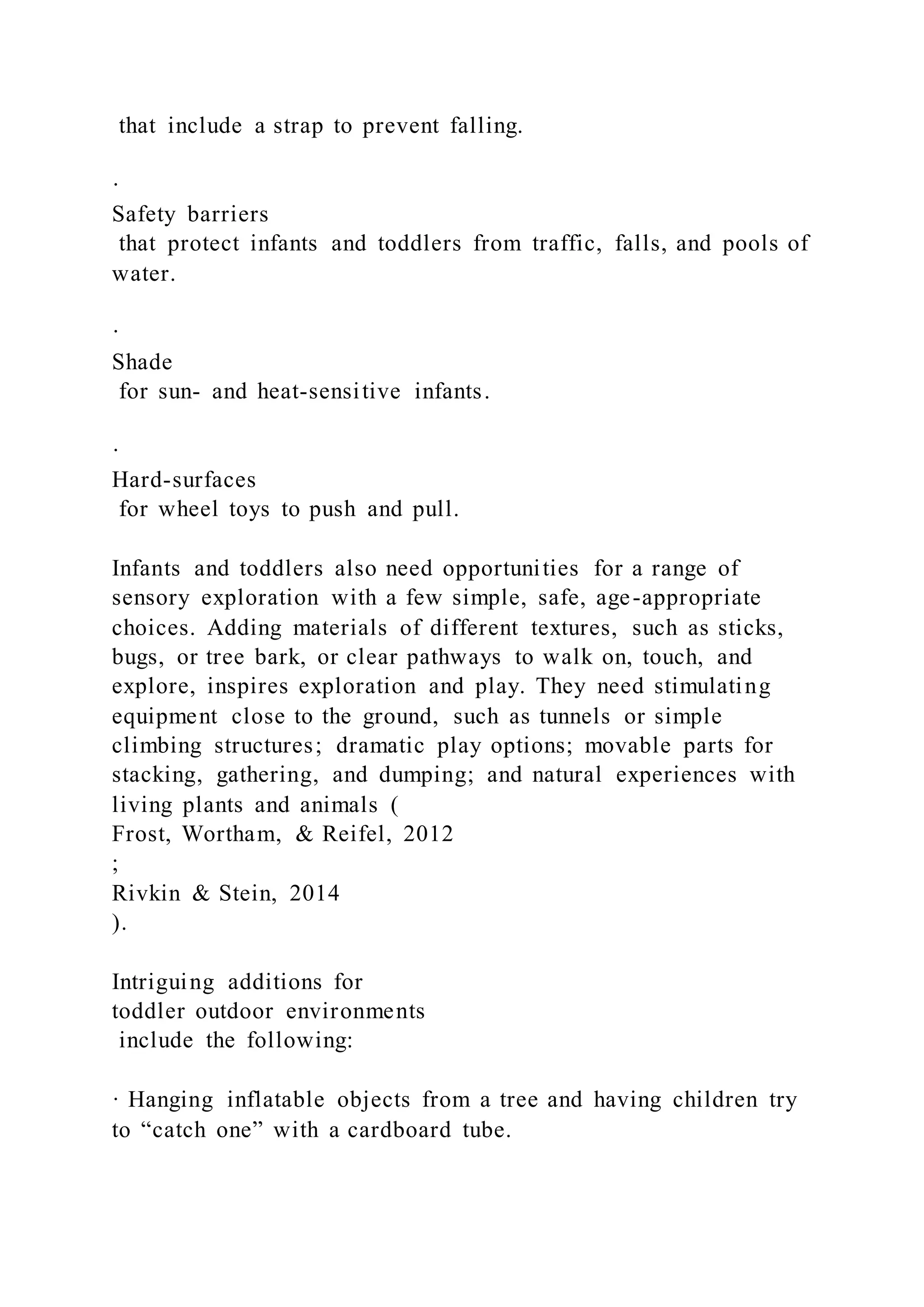 that include a strap to prevent falling.
·
Safety barriers
that protect infants and toddlers from traffic, falls, and pools of
water.
·
Shade
for sun- and heat-sensitive infants.
·
Hard-surfaces
for wheel toys to push and pull.
Infants and toddlers also need opportunities for a range of
sensory exploration with a few simple, safe, age-appropriate
choices. Adding materials of different textures, such as sticks,
bugs, or tree bark, or clear pathways to walk on, touch, and
explore, inspires exploration and play. They need stimulating
equipment close to the ground, such as tunnels or simple
climbing structures; dramatic play options; movable parts for
stacking, gathering, and dumping; and natural experiences with
living plants and animals (
Frost, Wortham, & Reifel, 2012
;
Rivkin & Stein, 2014
).
Intriguing additions for
toddler outdoor environments
include the following:
· Hanging inflatable objects from a tree and having children try
to “catch one” with a cardboard tube.
 