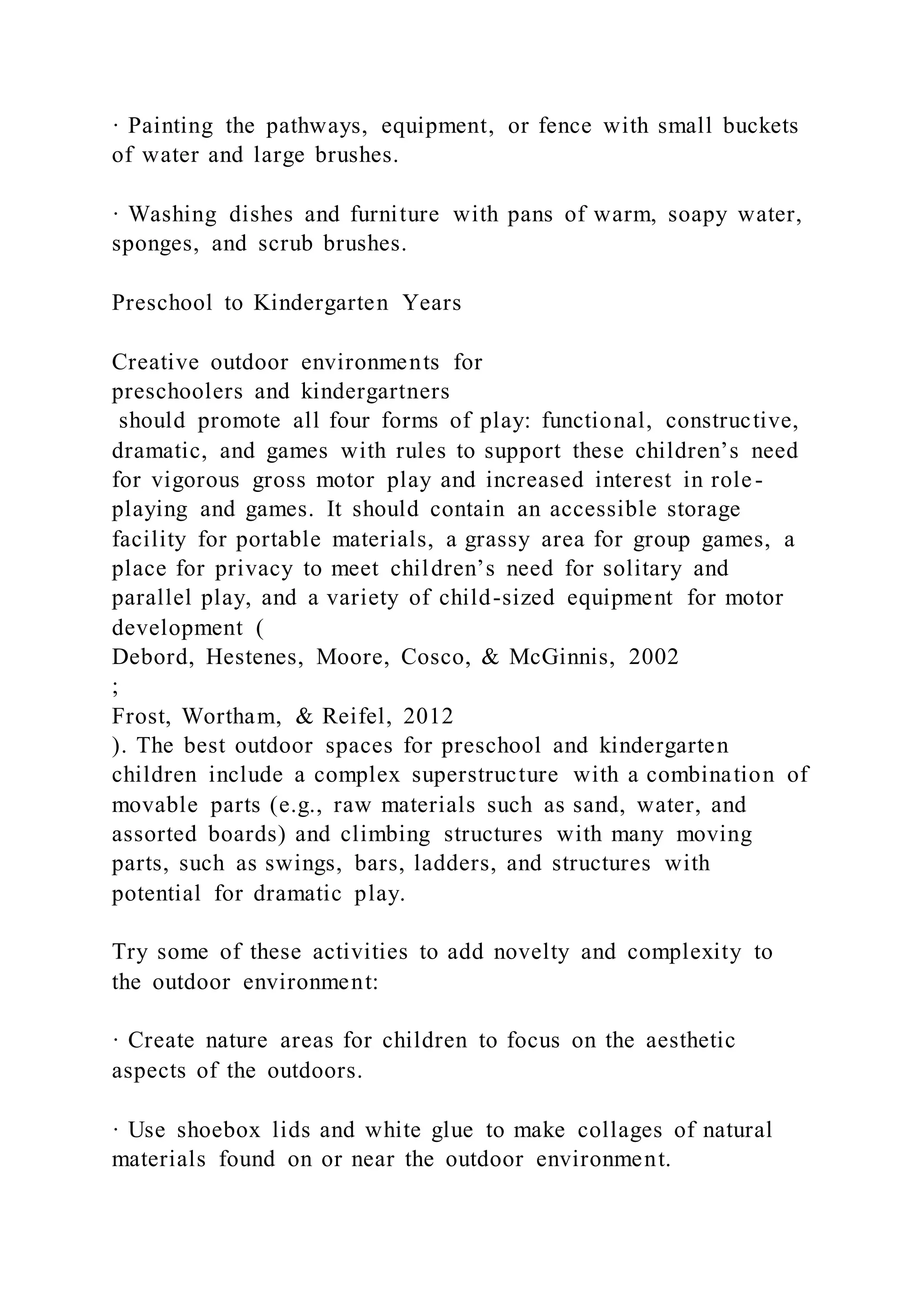· Painting the pathways, equipment, or fence with small buckets
of water and large brushes.
· Washing dishes and furniture with pans of warm, soapy water,
sponges, and scrub brushes.
Preschool to Kindergarten Years
Creative outdoor environments for
preschoolers and kindergartners
should promote all four forms of play: functional, constructive,
dramatic, and games with rules to support these children’s need
for vigorous gross motor play and increased interest in role-
playing and games. It should contain an accessible storage
facility for portable materials, a grassy area for group games, a
place for privacy to meet children’s need for solitary and
parallel play, and a variety of child-sized equipment for motor
development (
Debord, Hestenes, Moore, Cosco, & McGinnis, 2002
;
Frost, Wortham, & Reifel, 2012
). The best outdoor spaces for preschool and kindergarten
children include a complex superstructure with a combination of
movable parts (e.g., raw materials such as sand, water, and
assorted boards) and climbing structures with many moving
parts, such as swings, bars, ladders, and structures with
potential for dramatic play.
Try some of these activities to add novelty and complexity to
the outdoor environment:
· Create nature areas for children to focus on the aesthetic
aspects of the outdoors.
· Use shoebox lids and white glue to make collages of natural
materials found on or near the outdoor environment.
 