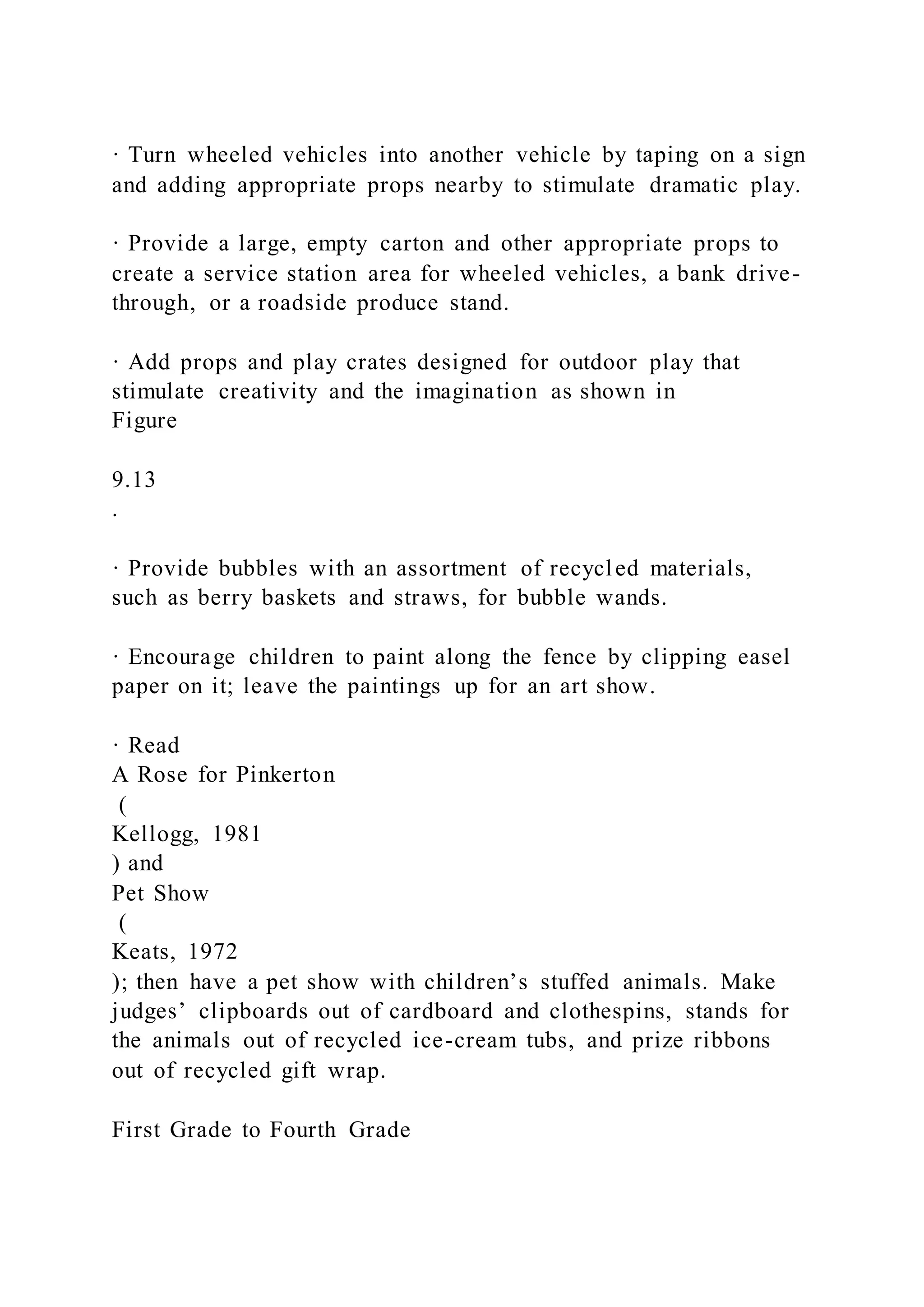 · Turn wheeled vehicles into another vehicle by taping on a sign
and adding appropriate props nearby to stimulate dramatic play.
· Provide a large, empty carton and other appropriate props to
create a service station area for wheeled vehicles, a bank drive-
through, or a roadside produce stand.
· Add props and play crates designed for outdoor play that
stimulate creativity and the imagination as shown in
Figure
9.13
.
· Provide bubbles with an assortment of recycled materials,
such as berry baskets and straws, for bubble wands.
· Encourage children to paint along the fence by clipping easel
paper on it; leave the paintings up for an art show.
· Read
A Rose for Pinkerton
(
Kellogg, 1981
) and
Pet Show
(
Keats, 1972
); then have a pet show with children’s stuffed animals. Make
judges’ clipboards out of cardboard and clothespins, stands for
the animals out of recycled ice-cream tubs, and prize ribbons
out of recycled gift wrap.
First Grade to Fourth Grade
 