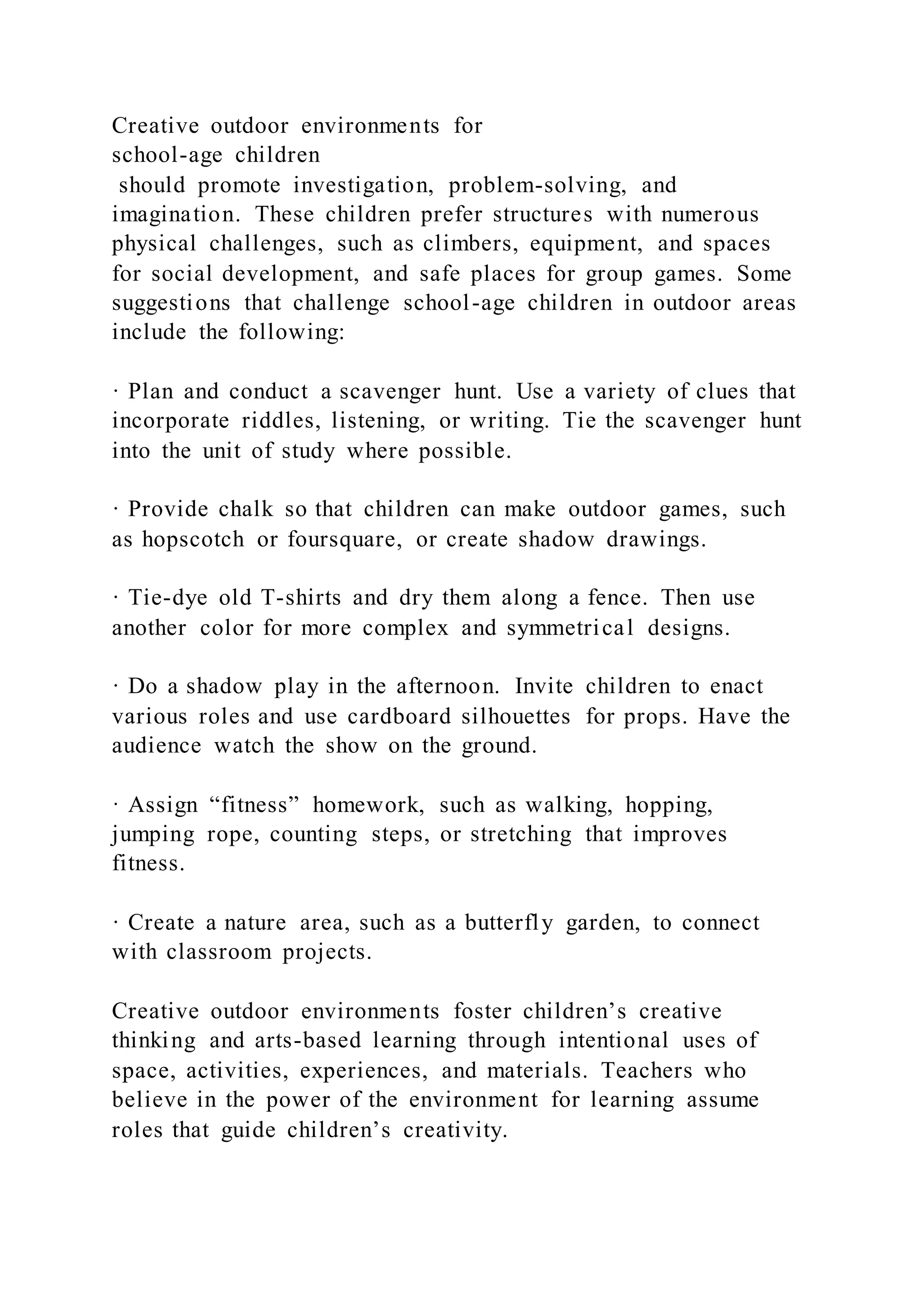 Creative outdoor environments for
school-age children
should promote investigation, problem-solving, and
imagination. These children prefer structures with numerous
physical challenges, such as climbers, equipment, and spaces
for social development, and safe places for group games. Some
suggestions that challenge school-age children in outdoor areas
include the following:
· Plan and conduct a scavenger hunt. Use a variety of clues that
incorporate riddles, listening, or writing. Tie the scavenger hunt
into the unit of study where possible.
· Provide chalk so that children can make outdoor games, such
as hopscotch or foursquare, or create shadow drawings.
· Tie-dye old T-shirts and dry them along a fence. Then use
another color for more complex and symmetrical designs.
· Do a shadow play in the afternoon. Invite children to enact
various roles and use cardboard silhouettes for props. Have the
audience watch the show on the ground.
· Assign “fitness” homework, such as walking, hopping,
jumping rope, counting steps, or stretching that improves
fitness.
· Create a nature area, such as a butterfly garden, to connect
with classroom projects.
Creative outdoor environments foster children’s creative
thinking and arts-based learning through intentional uses of
space, activities, experiences, and materials. Teachers who
believe in the power of the environment for learning assume
roles that guide children’s creativity.
 
