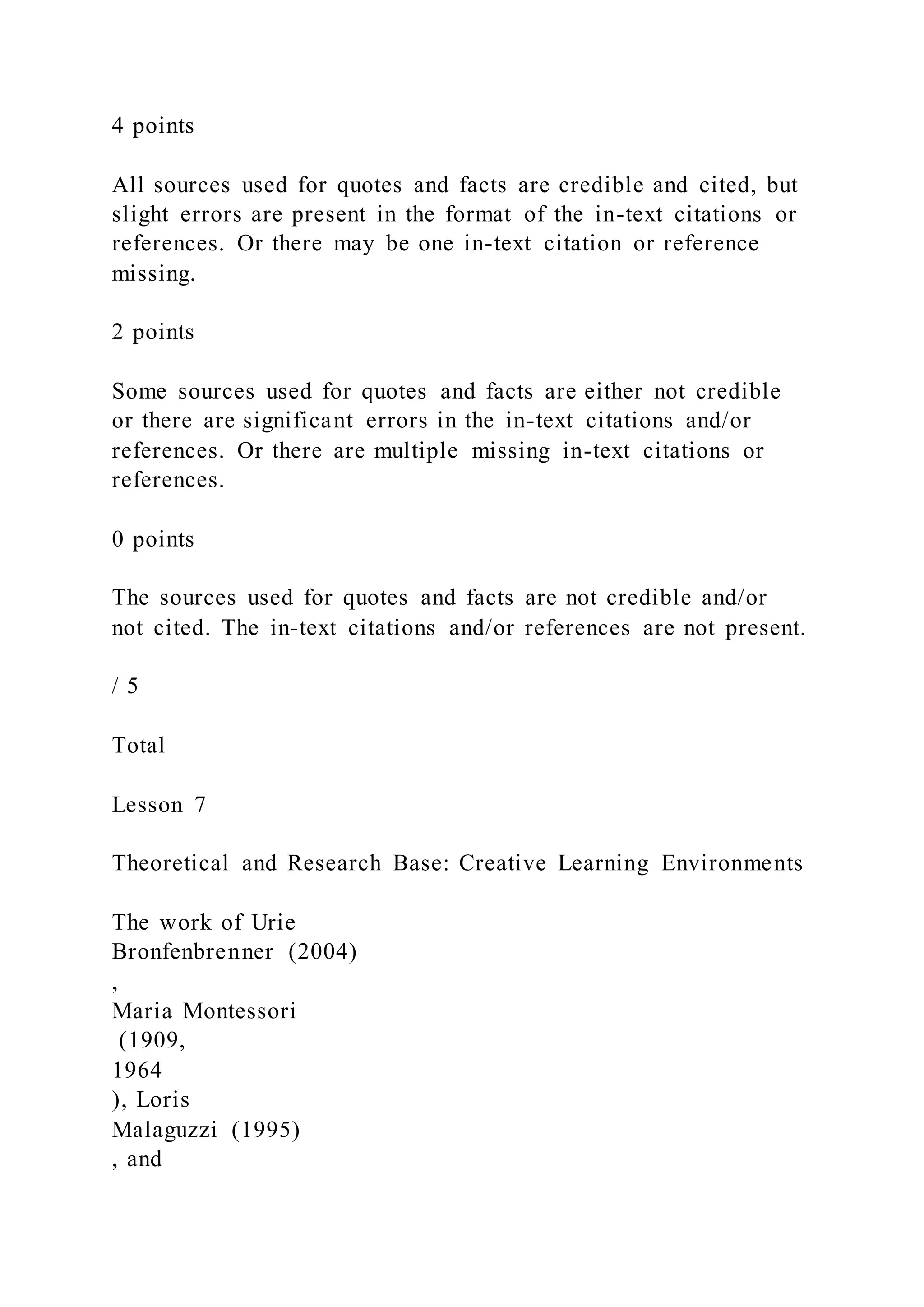4 points
All sources used for quotes and facts are credible and cited, but
slight errors are present in the format of the in-text citations or
references. Or there may be one in-text citation or reference
missing.
2 points
Some sources used for quotes and facts are either not credible
or there are significant errors in the in-text citations and/or
references. Or there are multiple missing in-text citations or
references.
0 points
The sources used for quotes and facts are not credible and/or
not cited. The in-text citations and/or references are not present.
/ 5
Total
Lesson 7
Theoretical and Research Base: Creative Learning Environments
The work of Urie
Bronfenbrenner (2004)
,
Maria Montessori
(1909,
1964
), Loris
Malaguzzi (1995)
, and
 