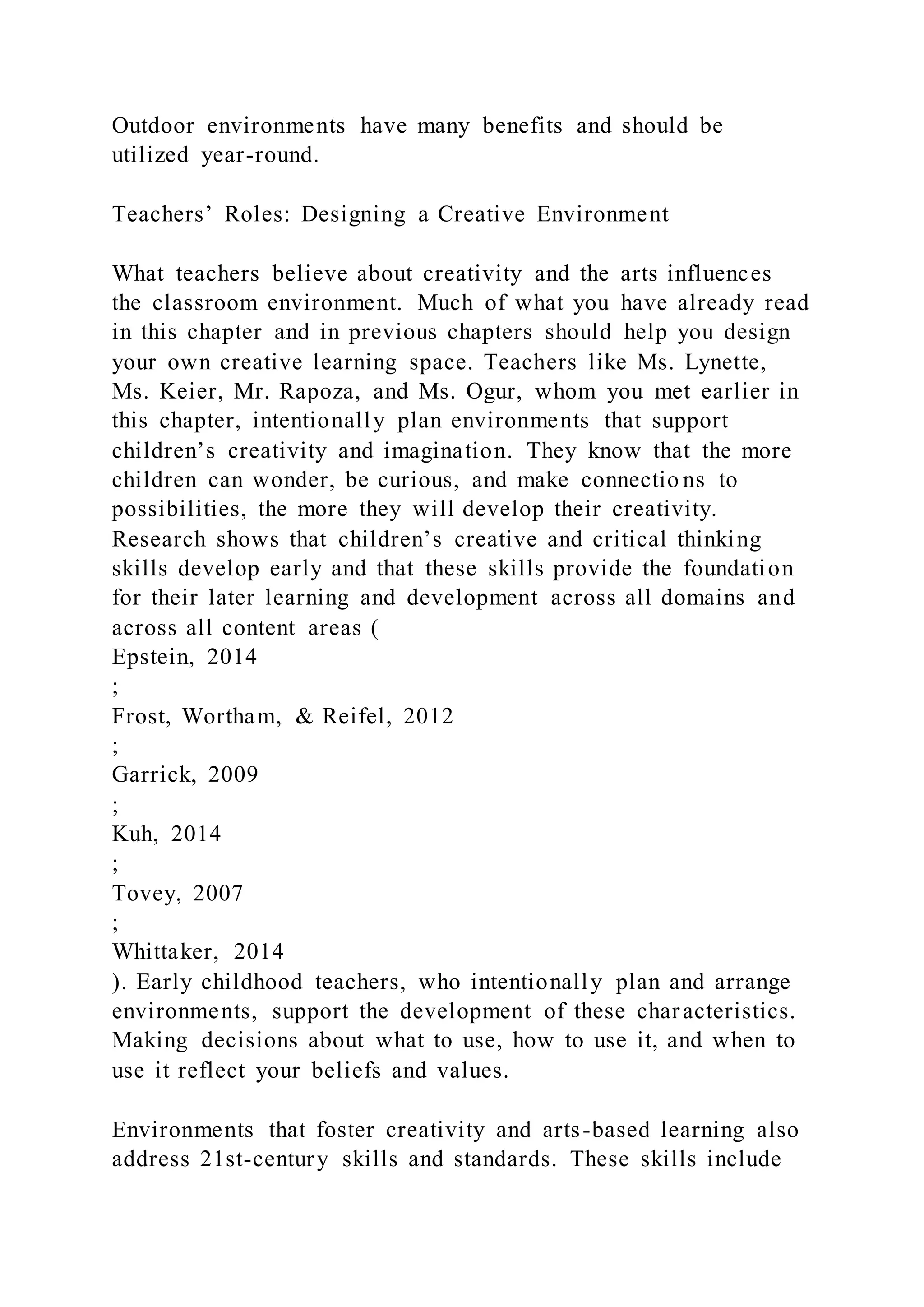 Outdoor environments have many benefits and should be
utilized year-round.
Teachers’ Roles: Designing a Creative Environment
What teachers believe about creativity and the arts influences
the classroom environment. Much of what you have already read
in this chapter and in previous chapters should help you design
your own creative learning space. Teachers like Ms. Lynette,
Ms. Keier, Mr. Rapoza, and Ms. Ogur, whom you met earlier in
this chapter, intentionally plan environments that support
children’s creativity and imagination. They know that the more
children can wonder, be curious, and make connectio ns to
possibilities, the more they will develop their creativity.
Research shows that children’s creative and critical thinking
skills develop early and that these skills provide the foundation
for their later learning and development across all domains and
across all content areas (
Epstein, 2014
;
Frost, Wortham, & Reifel, 2012
;
Garrick, 2009
;
Kuh, 2014
;
Tovey, 2007
;
Whittaker, 2014
). Early childhood teachers, who intentionally plan and arrange
environments, support the development of these characteristics.
Making decisions about what to use, how to use it, and when to
use it reflect your beliefs and values.
Environments that foster creativity and arts-based learning also
address 21st-century skills and standards. These skills include
 