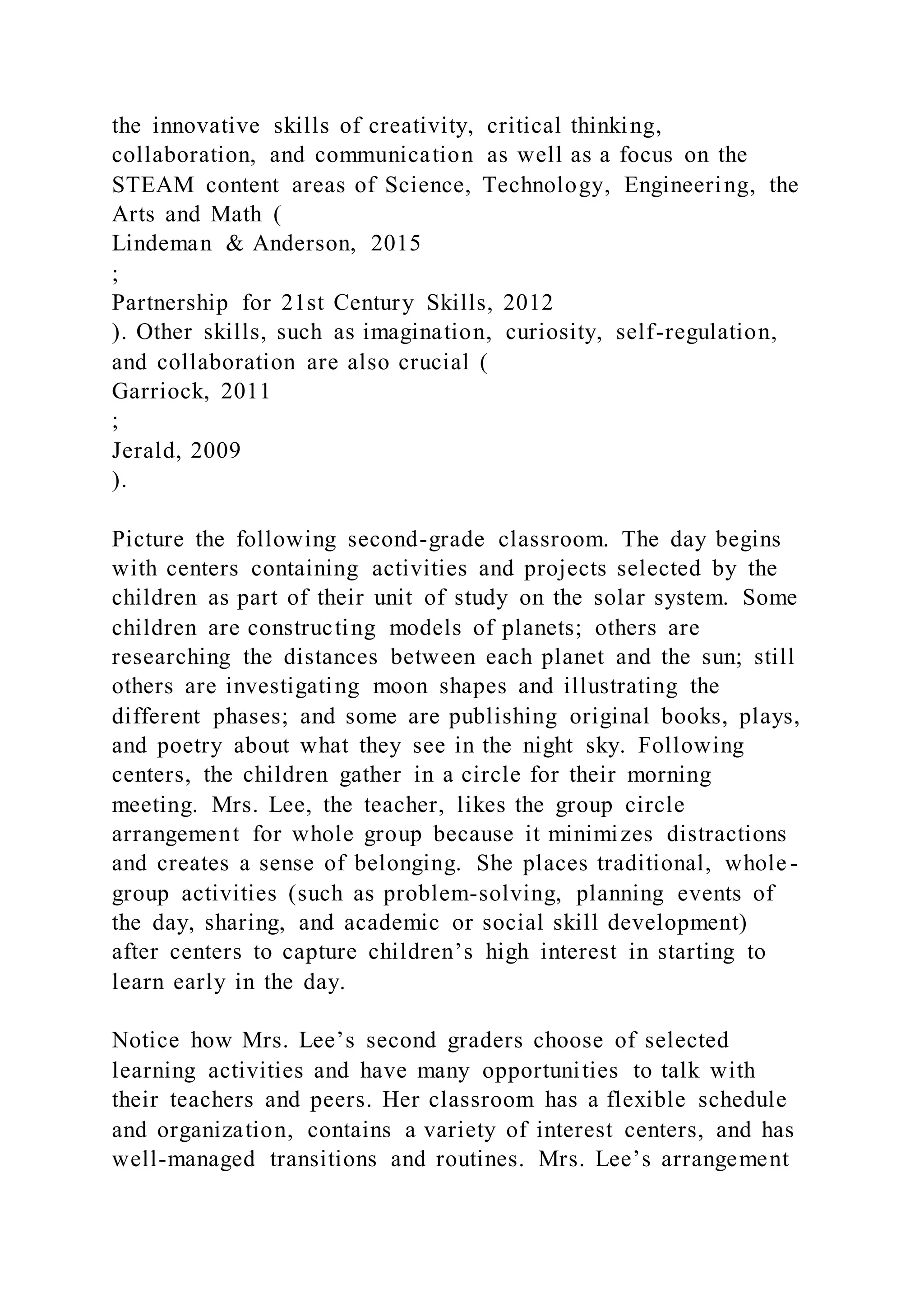the innovative skills of creativity, critical thinking,
collaboration, and communication as well as a focus on the
STEAM content areas of Science, Technology, Engineering, the
Arts and Math (
Lindeman & Anderson, 2015
;
Partnership for 21st Century Skills, 2012
). Other skills, such as imagination, curiosity, self-regulation,
and collaboration are also crucial (
Garriock, 2011
;
Jerald, 2009
).
Picture the following second-grade classroom. The day begins
with centers containing activities and projects selected by the
children as part of their unit of study on the solar system. Some
children are constructing models of planets; others are
researching the distances between each planet and the sun; still
others are investigating moon shapes and illustrating the
different phases; and some are publishing original books, plays,
and poetry about what they see in the night sky. Following
centers, the children gather in a circle for their morning
meeting. Mrs. Lee, the teacher, likes the group circle
arrangement for whole group because it minimizes distractions
and creates a sense of belonging. She places traditional, whole -
group activities (such as problem-solving, planning events of
the day, sharing, and academic or social skill development)
after centers to capture children’s high interest in starting to
learn early in the day.
Notice how Mrs. Lee’s second graders choose of selected
learning activities and have many opportunities to talk with
their teachers and peers. Her classroom has a flexible schedule
and organization, contains a variety of interest centers, and has
well-managed transitions and routines. Mrs. Lee’s arrangement
 