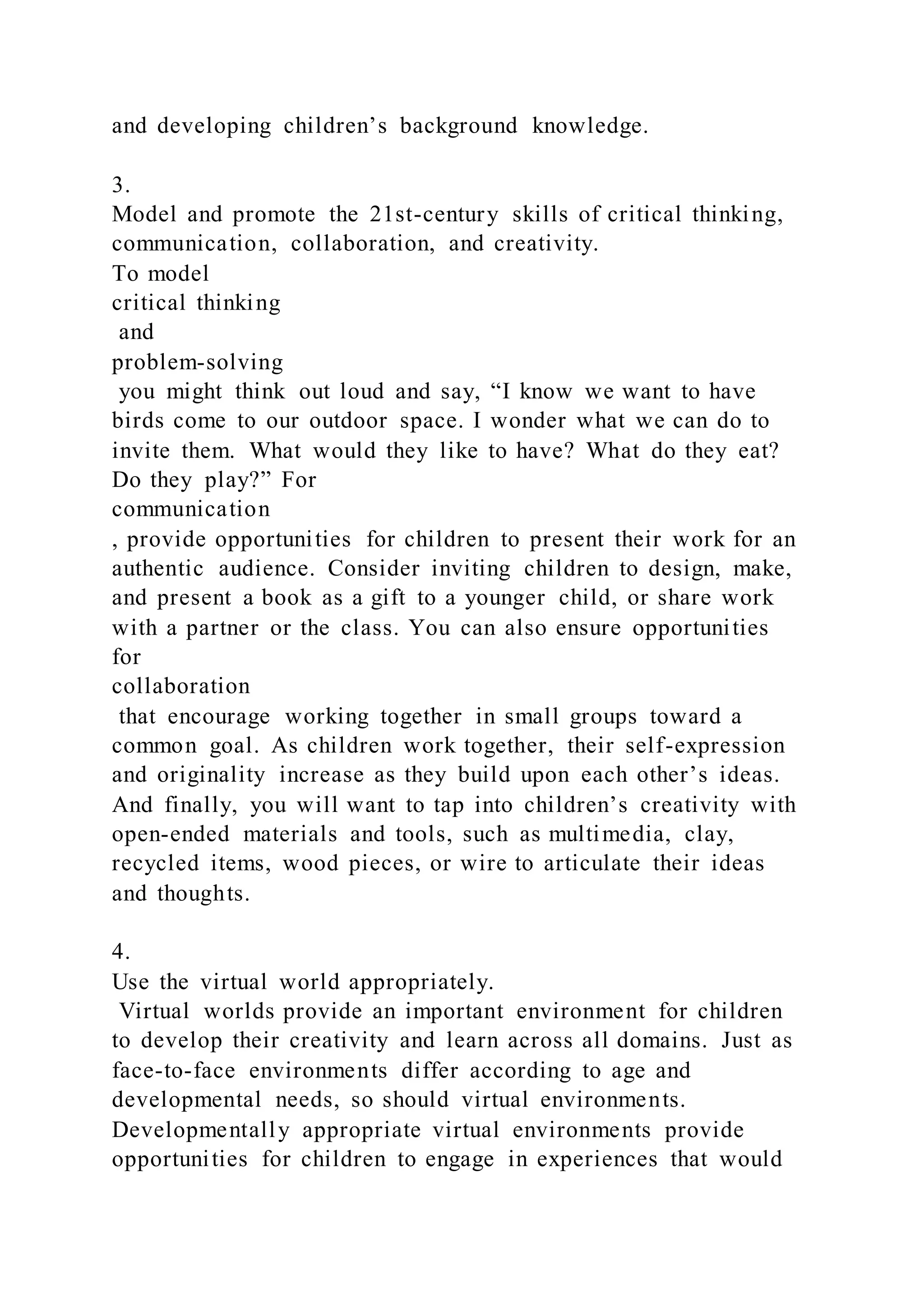 and developing children’s background knowledge.
3.
Model and promote the 21st-century skills of critical thinking,
communication, collaboration, and creativity.
To model
critical thinking
and
problem-solving
you might think out loud and say, “I know we want to have
birds come to our outdoor space. I wonder what we can do to
invite them. What would they like to have? What do they eat?
Do they play?” For
communication
, provide opportunities for children to present their work for an
authentic audience. Consider inviting children to design, make,
and present a book as a gift to a younger child, or share work
with a partner or the class. You can also ensure opportunities
for
collaboration
that encourage working together in small groups toward a
common goal. As children work together, their self-expression
and originality increase as they build upon each other’s ideas.
And finally, you will want to tap into children’s creativity with
open-ended materials and tools, such as multimedia, clay,
recycled items, wood pieces, or wire to articulate their ideas
and thoughts.
4.
Use the virtual world appropriately.
Virtual worlds provide an important environment for children
to develop their creativity and learn across all domains. Just as
face-to-face environments differ according to age and
developmental needs, so should virtual environments.
Developmentally appropriate virtual environments provide
opportunities for children to engage in experiences that would
 