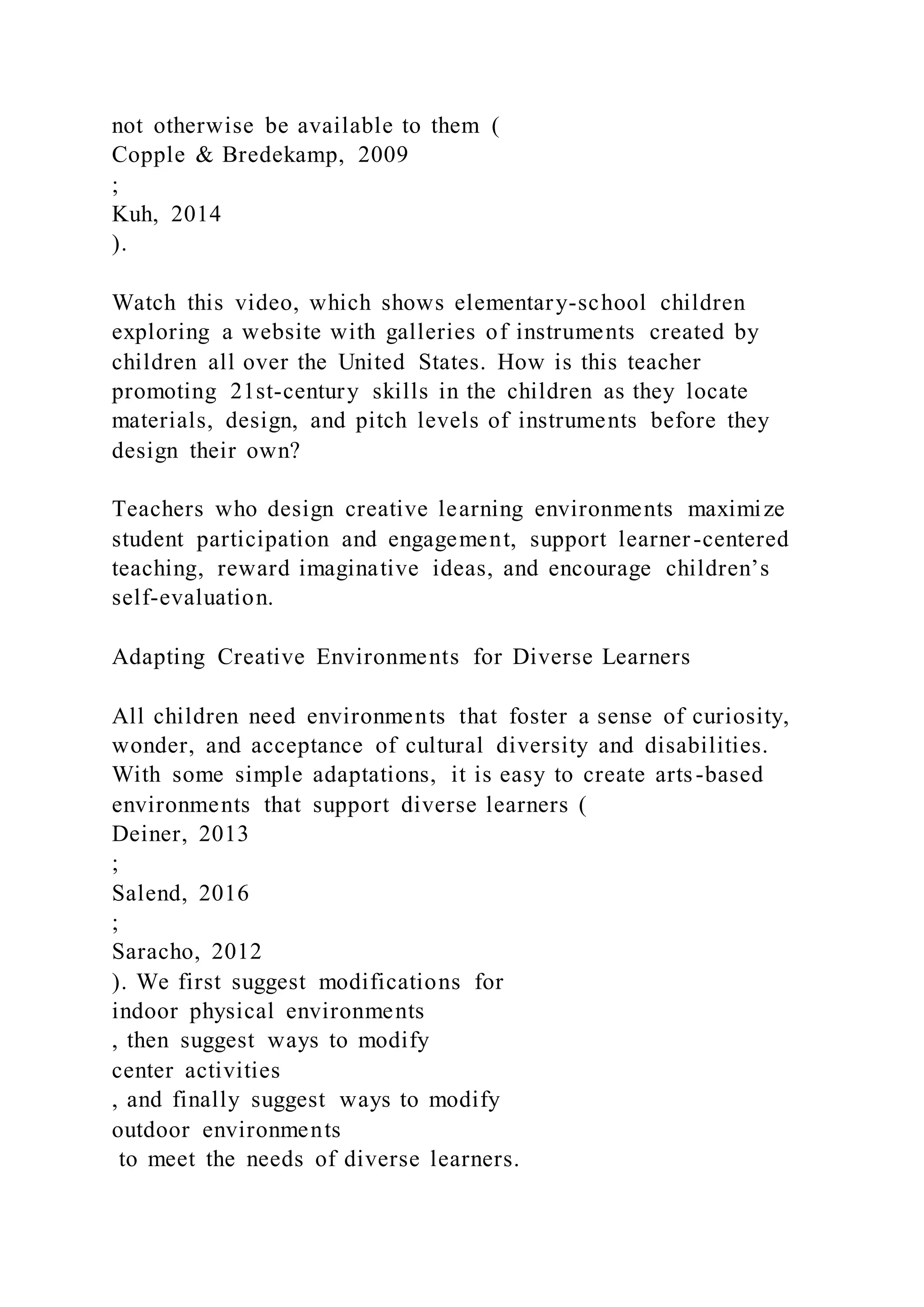 not otherwise be available to them (
Copple & Bredekamp, 2009
;
Kuh, 2014
).
Watch this video, which shows elementary-school children
exploring a website with galleries of instruments created by
children all over the United States. How is this teacher
promoting 21st-century skills in the children as they locate
materials, design, and pitch levels of instruments before they
design their own?
Teachers who design creative learning environments maximize
student participation and engagement, support learner-centered
teaching, reward imaginative ideas, and encourage children’s
self-evaluation.
Adapting Creative Environments for Diverse Learners
All children need environments that foster a sense of curiosity,
wonder, and acceptance of cultural diversity and disabilities.
With some simple adaptations, it is easy to create arts-based
environments that support diverse learners (
Deiner, 2013
;
Salend, 2016
;
Saracho, 2012
). We first suggest modifications for
indoor physical environments
, then suggest ways to modify
center activities
, and finally suggest ways to modify
outdoor environments
to meet the needs of diverse learners.
 