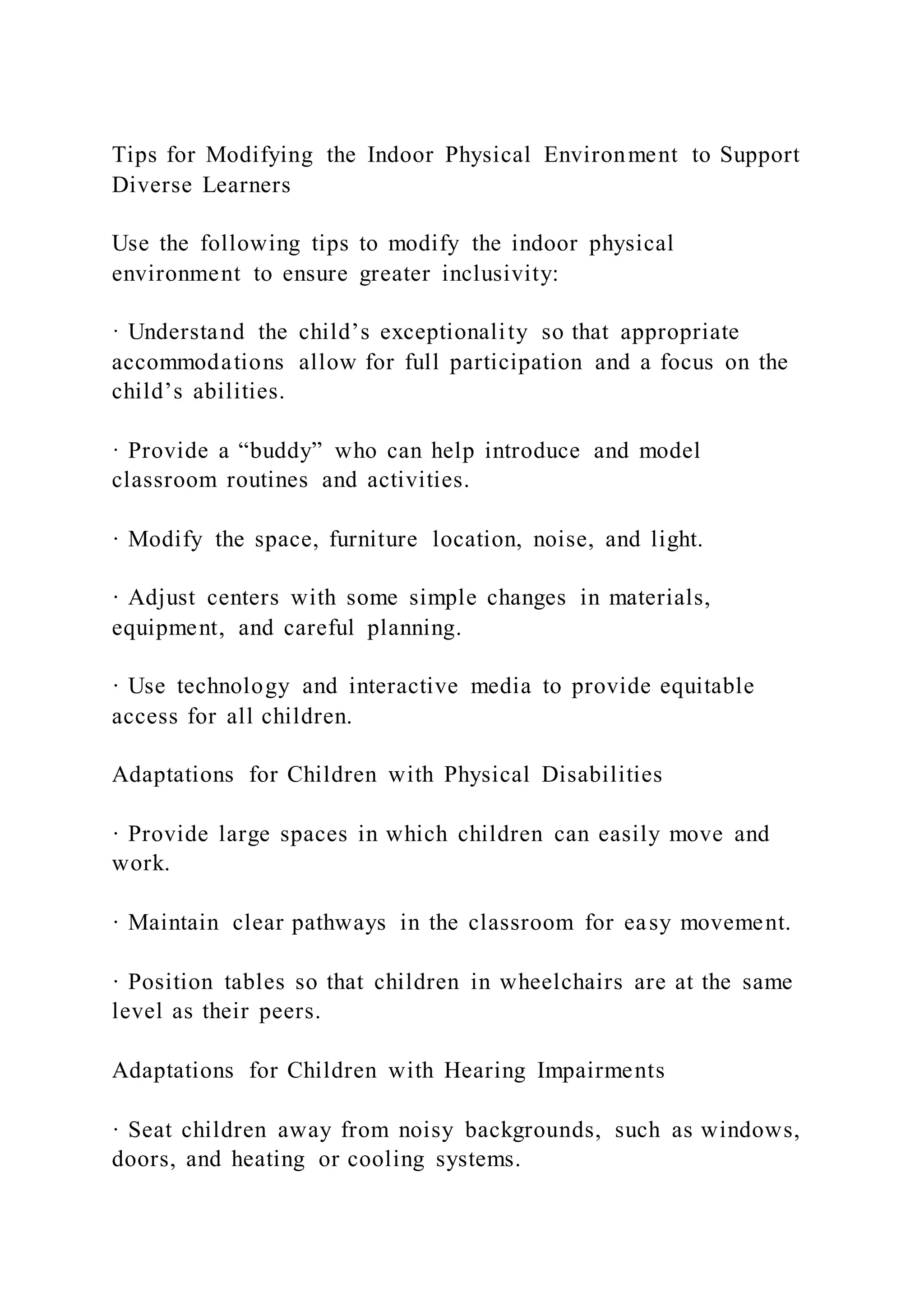 Tips for Modifying the Indoor Physical Environment to Support
Diverse Learners
Use the following tips to modify the indoor physical
environment to ensure greater inclusivity:
· Understand the child’s exceptionality so that appropriate
accommodations allow for full participation and a focus on the
child’s abilities.
· Provide a “buddy” who can help introduce and model
classroom routines and activities.
· Modify the space, furniture location, noise, and light.
· Adjust centers with some simple changes in materials,
equipment, and careful planning.
· Use technology and interactive media to provide equitable
access for all children.
Adaptations for Children with Physical Disabilities
· Provide large spaces in which children can easily move and
work.
· Maintain clear pathways in the classroom for easy movement.
· Position tables so that children in wheelchairs are at the same
level as their peers.
Adaptations for Children with Hearing Impairments
· Seat children away from noisy backgrounds, such as windows,
doors, and heating or cooling systems.
 
