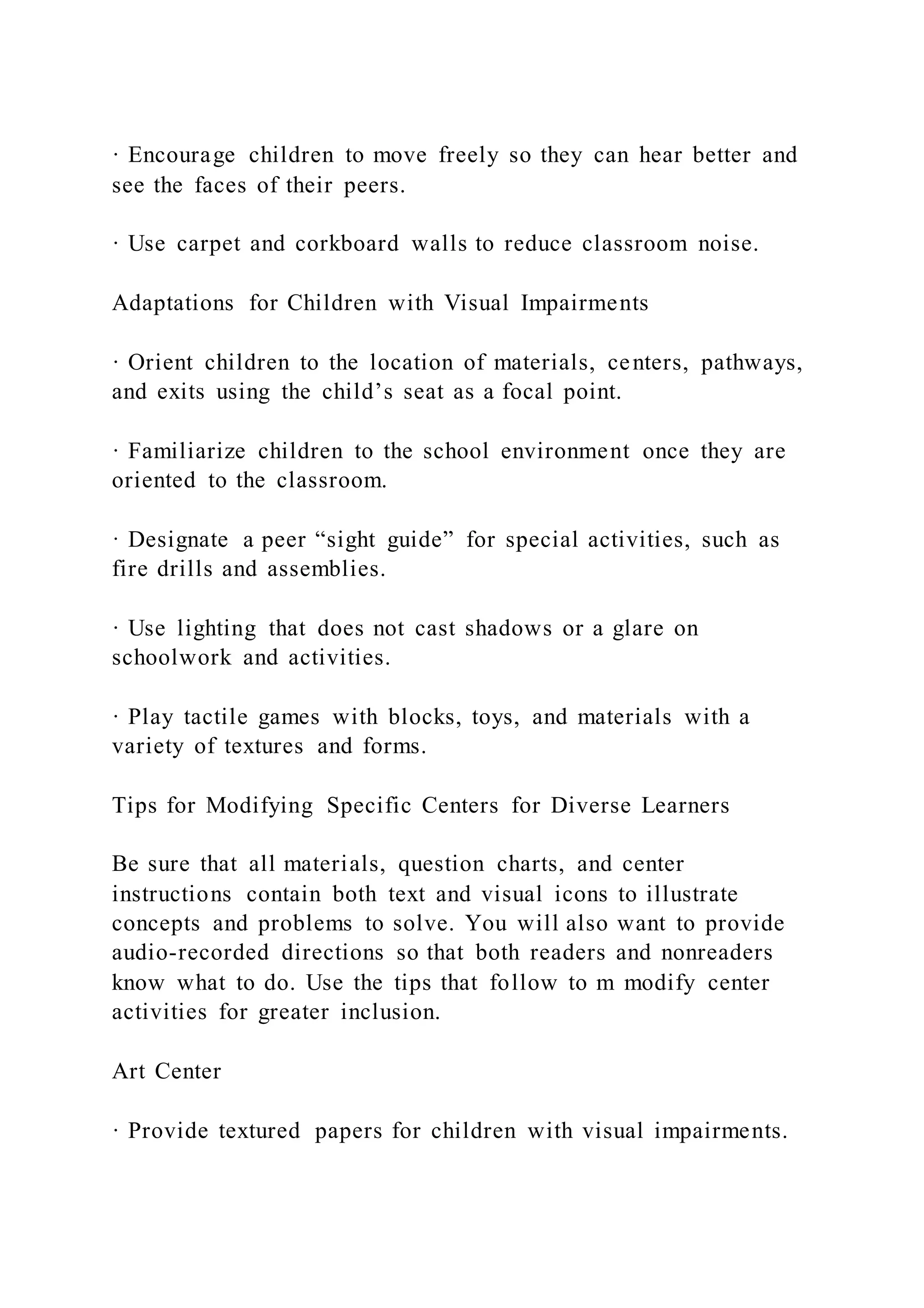 · Encourage children to move freely so they can hear better and
see the faces of their peers.
· Use carpet and corkboard walls to reduce classroom noise.
Adaptations for Children with Visual Impairments
· Orient children to the location of materials, centers, pathways,
and exits using the child’s seat as a focal point.
· Familiarize children to the school environment once they are
oriented to the classroom.
· Designate a peer “sight guide” for special activities, such as
fire drills and assemblies.
· Use lighting that does not cast shadows or a glare on
schoolwork and activities.
· Play tactile games with blocks, toys, and materials with a
variety of textures and forms.
Tips for Modifying Specific Centers for Diverse Learners
Be sure that all materials, question charts, and center
instructions contain both text and visual icons to illustrate
concepts and problems to solve. You will also want to provide
audio-recorded directions so that both readers and nonreaders
know what to do. Use the tips that follow to m modify center
activities for greater inclusion.
Art Center
· Provide textured papers for children with visual impairments.
 