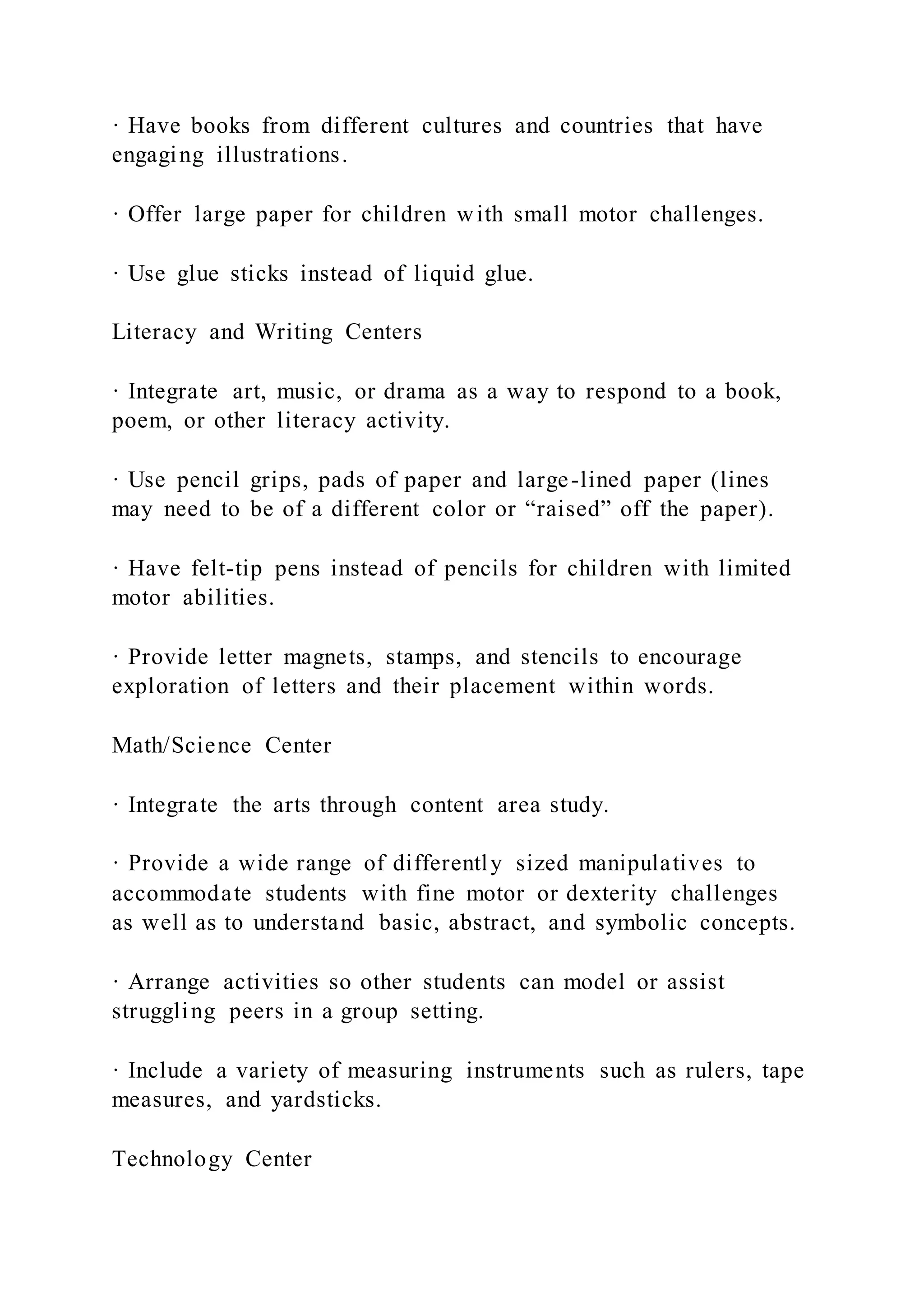 · Have books from different cultures and countries that have
engaging illustrations.
· Offer large paper for children with small motor challenges.
· Use glue sticks instead of liquid glue.
Literacy and Writing Centers
· Integrate art, music, or drama as a way to respond to a book,
poem, or other literacy activity.
· Use pencil grips, pads of paper and large-lined paper (lines
may need to be of a different color or “raised” off the paper).
· Have felt-tip pens instead of pencils for children with limited
motor abilities.
· Provide letter magnets, stamps, and stencils to encourage
exploration of letters and their placement within words.
Math/Science Center
· Integrate the arts through content area study.
· Provide a wide range of differently sized manipulatives to
accommodate students with fine motor or dexterity challenges
as well as to understand basic, abstract, and symbolic concepts.
· Arrange activities so other students can model or assist
struggling peers in a group setting.
· Include a variety of measuring instruments such as rulers, tape
measures, and yardsticks.
Technology Center
 