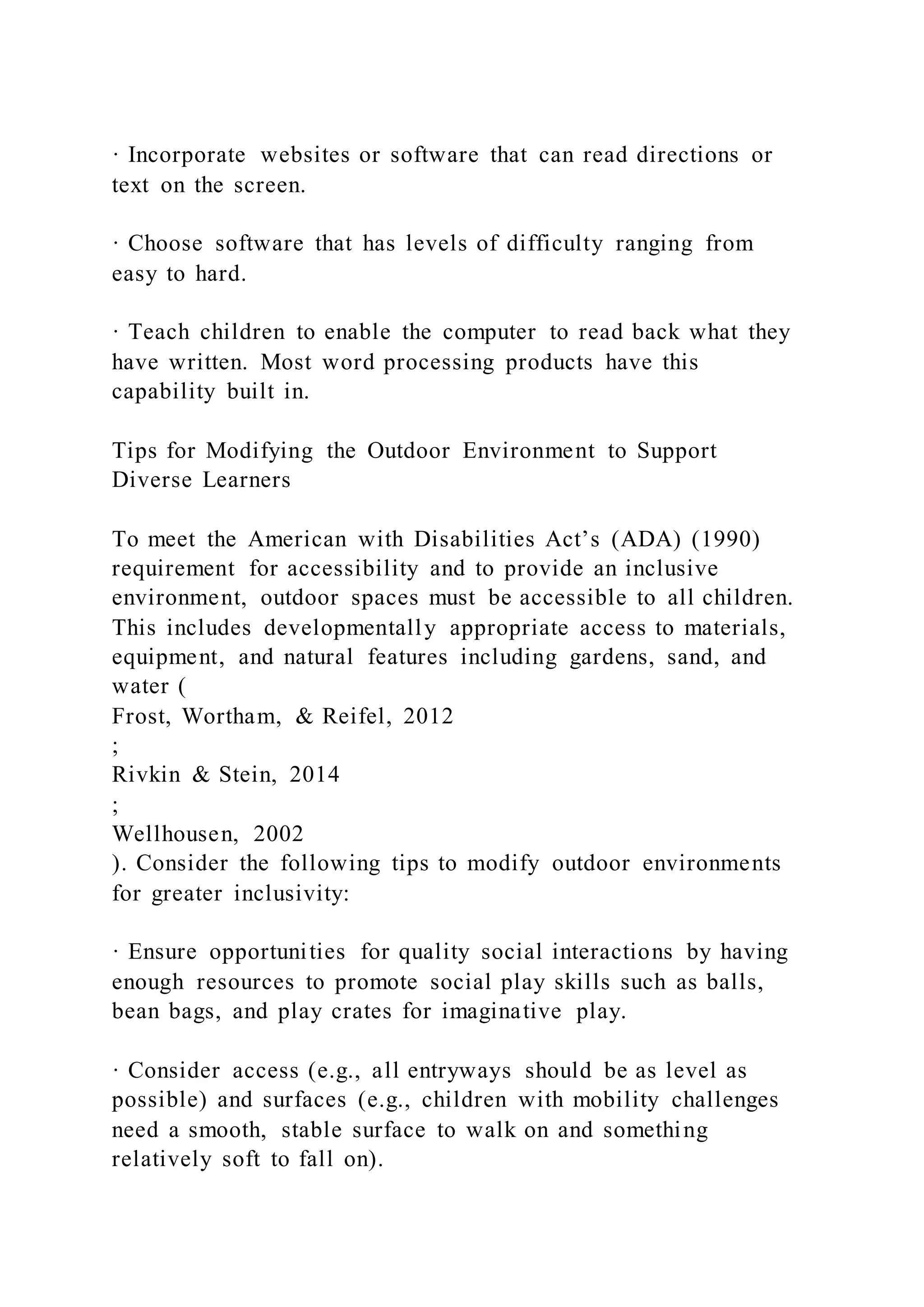 · Incorporate websites or software that can read directions or
text on the screen.
· Choose software that has levels of difficulty ranging from
easy to hard.
· Teach children to enable the computer to read back what they
have written. Most word processing products have this
capability built in.
Tips for Modifying the Outdoor Environment to Support
Diverse Learners
To meet the American with Disabilities Act’s (ADA) (1990)
requirement for accessibility and to provide an inclusive
environment, outdoor spaces must be accessible to all children.
This includes developmentally appropriate access to materials,
equipment, and natural features including gardens, sand, and
water (
Frost, Wortham, & Reifel, 2012
;
Rivkin & Stein, 2014
;
Wellhousen, 2002
). Consider the following tips to modify outdoor environments
for greater inclusivity:
· Ensure opportunities for quality social interactions by having
enough resources to promote social play skills such as balls,
bean bags, and play crates for imaginative play.
· Consider access (e.g., all entryways should be as level as
possible) and surfaces (e.g., children with mobility challenges
need a smooth, stable surface to walk on and something
relatively soft to fall on).
 