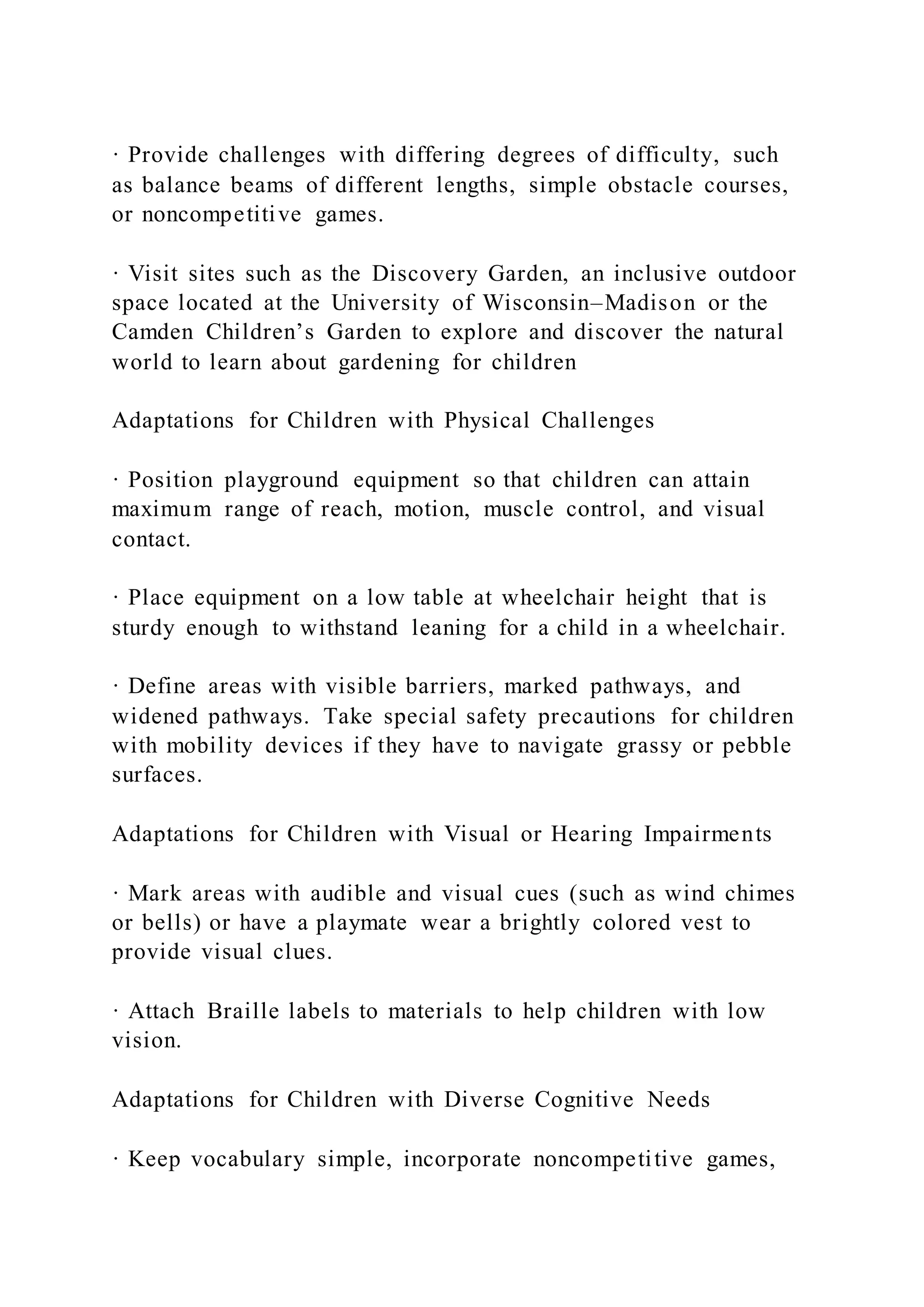 · Provide challenges with differing degrees of difficulty, such
as balance beams of different lengths, simple obstacle courses,
or noncompetitive games.
· Visit sites such as the Discovery Garden, an inclusive outdoor
space located at the University of Wisconsin–Madison or the
Camden Children’s Garden to explore and discover the natural
world to learn about gardening for children
Adaptations for Children with Physical Challenges
· Position playground equipment so that children can attain
maximum range of reach, motion, muscle control, and visual
contact.
· Place equipment on a low table at wheelchair height that is
sturdy enough to withstand leaning for a child in a wheelchair.
· Define areas with visible barriers, marked pathways, and
widened pathways. Take special safety precautions for children
with mobility devices if they have to navigate grassy or pebble
surfaces.
Adaptations for Children with Visual or Hearing Impairments
· Mark areas with audible and visual cues (such as wind chimes
or bells) or have a playmate wear a brightly colored vest to
provide visual clues.
· Attach Braille labels to materials to help children with low
vision.
Adaptations for Children with Diverse Cognitive Needs
· Keep vocabulary simple, incorporate noncompetitive games,
 